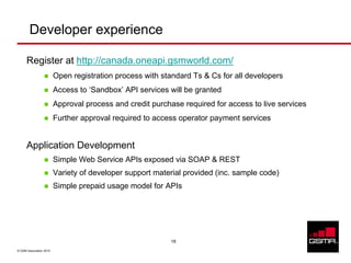 Developer experience

      Register at http://canada.oneapi.gsmworld.com/
                         Open registration process with standard Ts & Cs for all developers
                         Access to ‘Sandbox’ API services will be granted
                         Approval process and credit purchase required for access to live services
                         Further approval required to access operator payment services


      Application Development
                         Simple Web Service APIs exposed via SOAP & REST
                         Variety of developer support material provided (inc. sample code)
                         Simple prepaid usage model for APIs




                                                          18

© GSM Association 2010
 