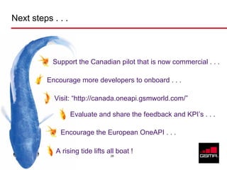 Next steps . . .



                          Support the Canadian pilot that is now commercial . . .

                         Encourage more developers to onboard . . .

                           Visit: “http://canada.oneapi.gsmworld.com/”

                                Evaluate and share the feedback and KPI’s . . .

                             Encourage the European OneAPI . . .

                           A rising tide lifts all boat !
                                                28

© GSM Association 2010
 