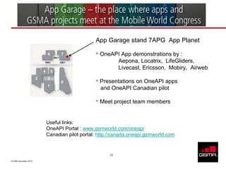 App Garage stand 7APG App Planet

                                              • OneAPI App demonstrations by :
                                                         Aepona, Locatrix, LifeGliders,
                                                         Livecast, Ericsson, Mobiry, Airweb

                                              • Presentations on OneAPI apps
                                                and OneAPI Canadian pilot

                                              • Meet project team members

                         Useful links:
                         OneAPI Portal : www.gsmworld.com/oneapi
                         Canadian pilot portal: http://canada.oneapi.gsmworld.com


                                                    31

© GSM Association 2010
 