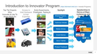 2
Introduction to Innovator Program (https://devmesh.intel.com-> member Programs)
Early Experiments,
Prototypes, Testing &
Research
Spotlight
Access to
Intel Hardware
& Intel
Expertise
Top Tier Experts
Who
Innovate & Like To
Share Work Go
under NDA
Speakerships &
Demos at Major
conferences and
Public Events
 