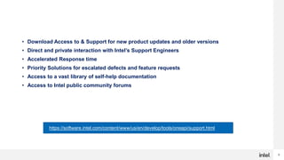 9
Priority Support Benefits
• Download Access to & Support for new product updates and older versions
• Direct and private interaction with Intel’s Support Engineers
• Accelerated Response time
• Priority Solutions for escalated defects and feature requests
• Access to a vast library of self-help documentation
• Access to Intel public community forums
On-site or online training and consultation by Intel technical consulting engineers
may be added at an additional cost
https://software.intel.com/content/www/us/en/develop/tools/oneapi/support.html
 