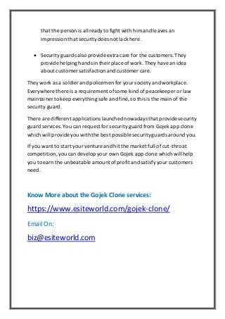 that the person is all readyto fight with him and leaves an
impression that securitydoes not lack here.
 Security guards also provide extra care for the customers.They
provide helpinghands in theirplace of work. They havean idea
about customer satisfaction and customer care.
They work as a soldier and policemen for yoursociety and workplace.
Everywhere there is a requirement ofsome kind of peacekeeper or law
maintainer to keep everything safe and fine, so this is the main of the
security guard.
There are different applications launched nowadays that provide security
guard services. You can request for security guard from Gojekapp clone
which will provide you with the best possible securityguards around you.
If you want to start your venture and hit the market full of cut-throat
competition,you can develop your own Gojek app clone which will help
you to earn the unbeatable amountofprofit and satisfyyour customers
need.
Know More about the Gojek Clone services:
https://www.esiteworld.com/gojek-clone/
Email On:
biz@esiteworld.com
 