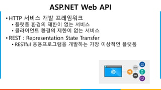 ASP.NET Web API
• HTTP 서비스 개발 프레임워크
• 플랫폼 환경의 제한이 없는 서비스
• 클라이언트 환경의 제한이 없는 서비스
• REST : Representation State Transfer
• RESTful 응용프로그램을 개발하는 가장 이상적인 플랫폼
 