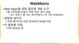 WebMatrix
• Web Pages를 위한 올인원 개발 도구
• 웹 사이트를 만들기 위한 모든 것이 포함
• 코드 편집기, 웹 서버, 데이터베이스 및 기반 프레임워크
• 경량화 패키지
• 전체 패키지와 관련 종속성이 50MB 미만
• 타 플랫폼 지원
• PHP, MySQL 등
 
