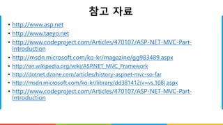 참고 자료
• http://www.asp.net
• http://www.taeyo.net
• http://www.codeproject.com/Articles/470107/ASP-NET-MVC-Part-
Introduction
• http://msdn.microsoft.com/ko-kr/magazine/gg983489.aspx
• http://en.wikipedia.org/wiki/ASP.NET_MVC_Framework
• http://dotnet.dzone.com/articles/history-aspnet-mvc-so-far
• http://msdn.microsoft.com/ko-kr/library/dd381412(v=vs.108).aspx
• http://www.codeproject.com/Articles/470107/ASP-NET-MVC-Part-
Introduction
 