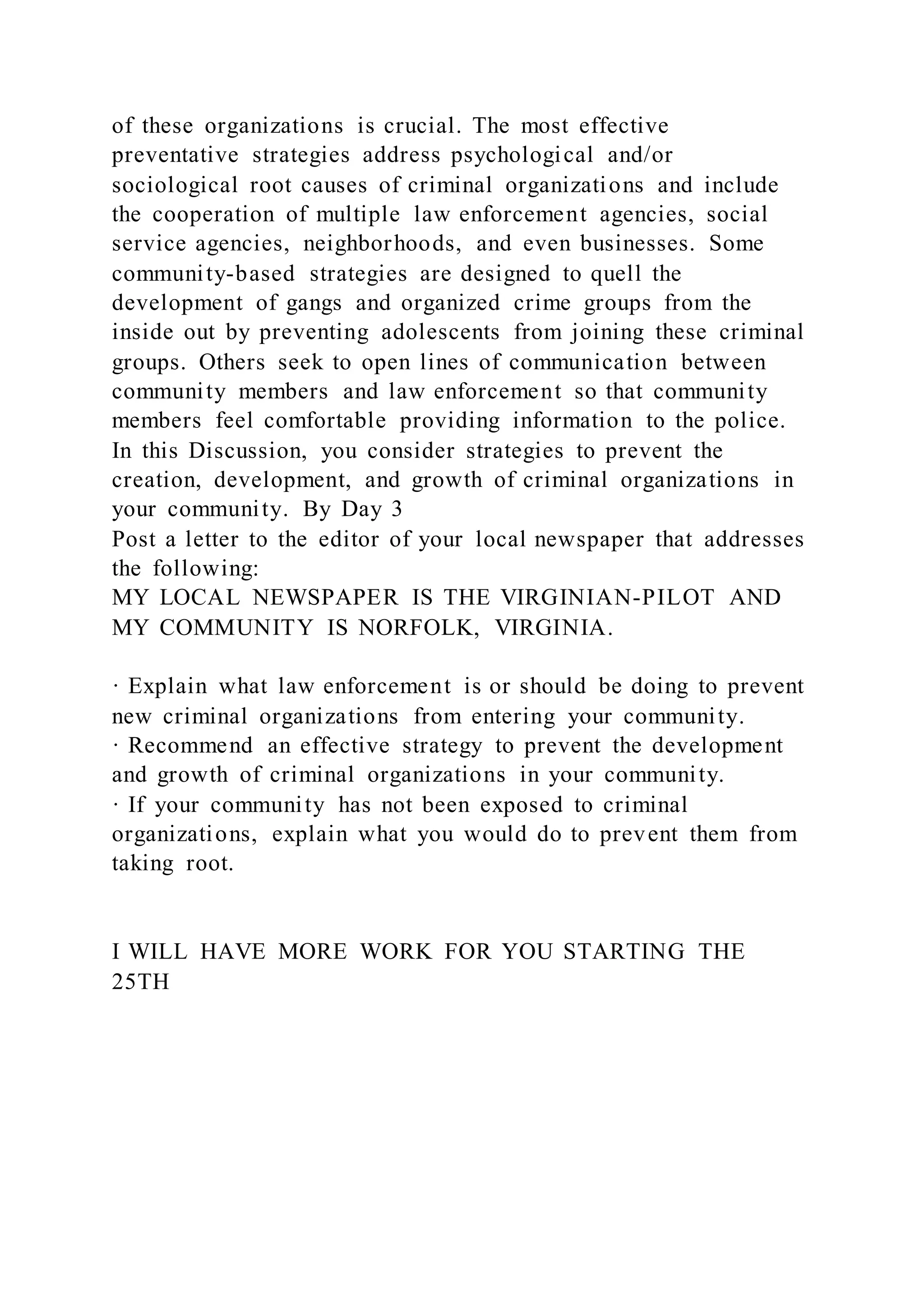 of these organizations is crucial. The most effective
preventative strategies address psychological and/or
sociological root causes of criminal organizations and include
the cooperation of multiple law enforcement agencies, social
service agencies, neighborhoods, and even businesses. Some
community-based strategies are designed to quell the
development of gangs and organized crime groups from the
inside out by preventing adolescents from joining these criminal
groups. Others seek to open lines of communication between
community members and law enforcement so that community
members feel comfortable providing information to the police.
In this Discussion, you consider strategies to prevent the
creation, development, and growth of criminal organizations in
your community. By Day 3
Post a letter to the editor of your local newspaper that addresses
the following:
MY LOCAL NEWSPAPER IS THE VIRGINIAN-PILOT AND
MY COMMUNITY IS NORFOLK, VIRGINIA.
· Explain what law enforcement is or should be doing to prevent
new criminal organizations from entering your community.
· Recommend an effective strategy to prevent the development
and growth of criminal organizations in your community.
· If your community has not been exposed to criminal
organizations, explain what you would do to prevent them from
taking root.
I WILL HAVE MORE WORK FOR YOU STARTING THE
25TH
 
