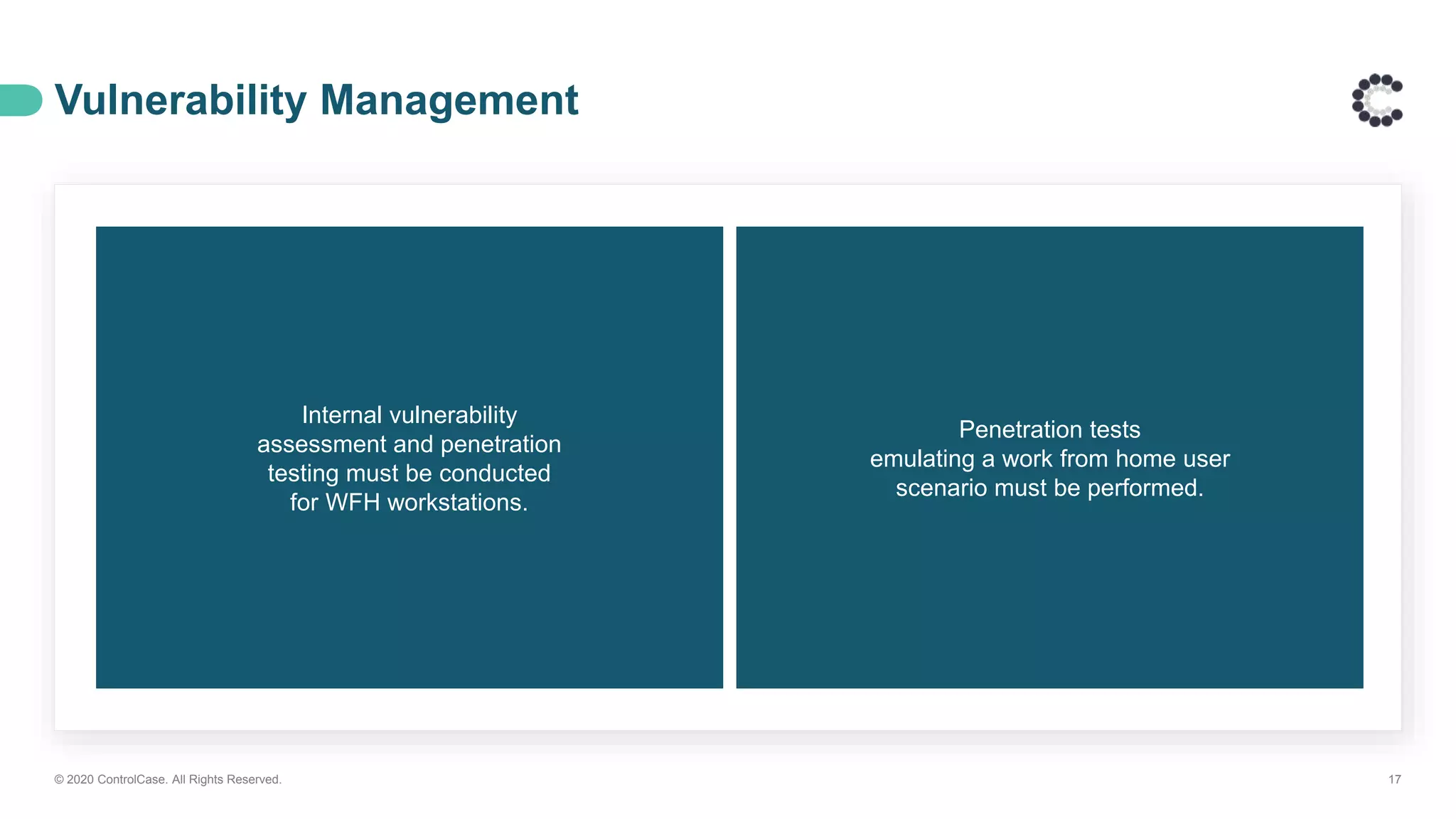 Vulnerability Management
© 2020 ControlCase. All Rights Reserved. 17
Internal vulnerability
assessment and penetration
testing must be conducted
for WFH workstations.
Penetration tests
emulating a work from home user
scenario must be performed.
 