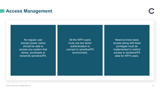 Access Management
© 2020 ControlCase. All Rights Reserved. 22
No regular user
(except power users)
should be able to
access any system that
stores, processes or
transmits sensitive/PII.
All the WFH users
must use two factor
authentication to
connect to sensitive/PII
environment.
Need-to-know basis
access along with least
privileges must be
implemented to restrict
access to sensitive/PII
data for WFH users.
 