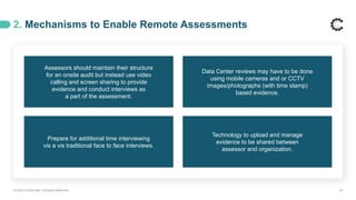 2. Mechanisms to Enable Remote Assessments
© 2020 ControlCase. All Rights Reserved. 26
Assessors should maintain their structure
for an onsite audit but instead use video
calling and screen sharing to provide
evidence and conduct interviews as
a part of the assessment.
Data Center reviews may have to be done
using mobile cameras and or CCTV
images/photographs (with time stamp)
based evidence.
Prepare for additional time interviewing
vis a vis traditional face to face interviews.
Technology to upload and manage
evidence to be shared between
assessor and organization.
 