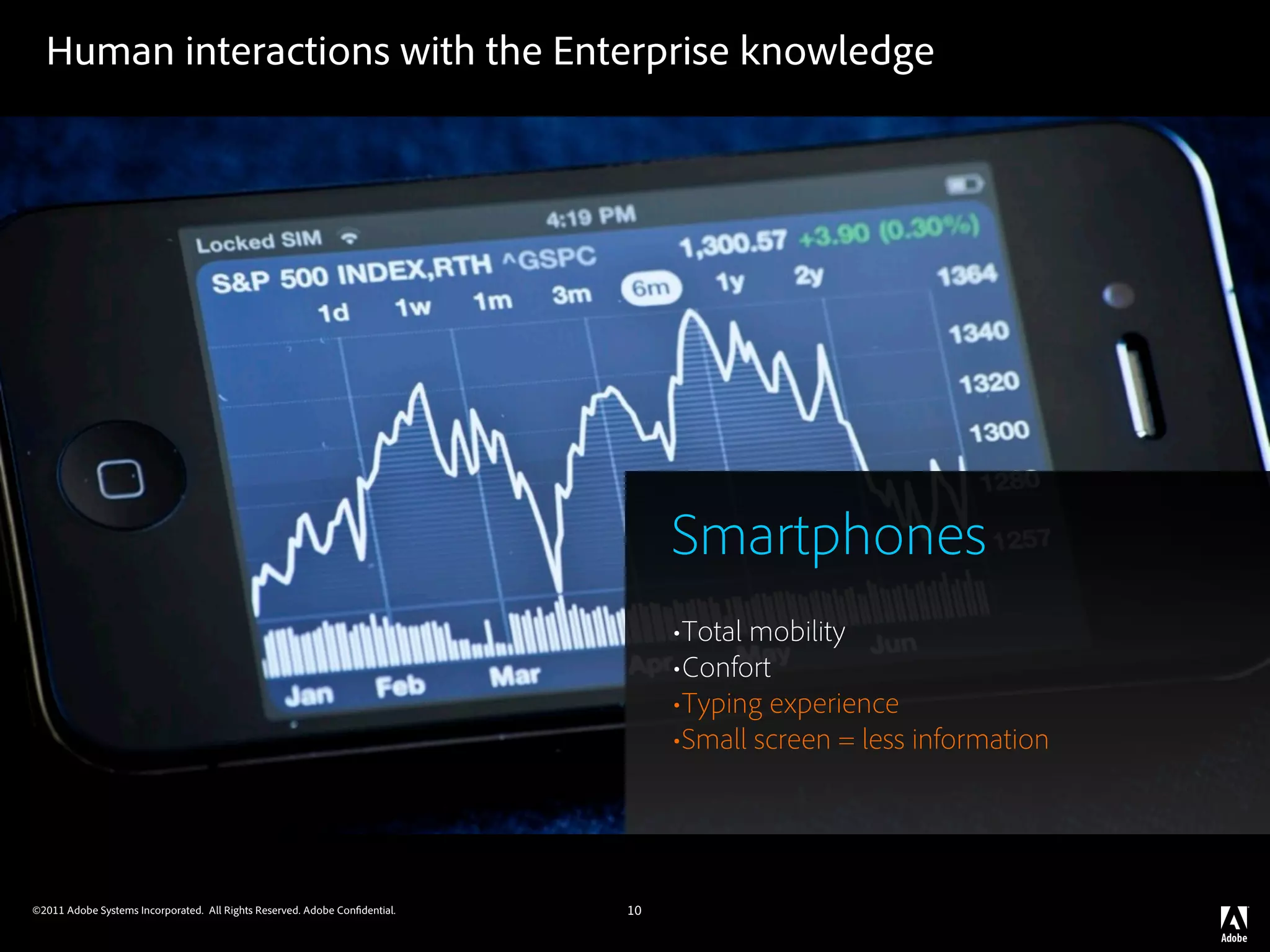Human interactions with the Enterprise knowledge




                                                                                 Smartphones
                                                                                 •Total mobility
                                                                                 •Confort
                                                                                 •Typing experience
                                                                                 •Small screen = less information



©2011 Adobe Systems Incorporated. All Rights Reserved. Adobe Con dential.   10
 