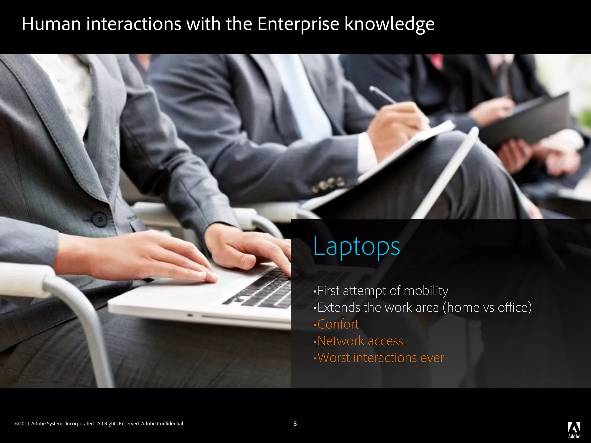Human interactions with the Enterprise knowledge




                                                                                Laptops
                                                                                •First a empt of mobility
                                                                                •Extends the work area (home vs oﬃce)
                                                                                •Confort
                                                                                •Network access
                                                                                •Worst interactions ever


©2011 Adobe Systems Incorporated. All Rights Reserved. Adobe Con dential.   8
 