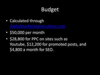 Budget
• Calculated through
digitalmarketingcalculator.com
• $50,000 per month
• $28,800 for PPC on sites such as
Youtube, $12,200 for promoted posts, and
$4,800 a month for SEO.