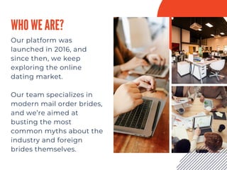 WHO WE ARE?
Our platform was
launched in 2016, and
since then, we keep
exploring the online
dating market.
Our team specializes in
modern mail order brides,
and we’re aimed at
busting the most
common myths about the
industry and foreign
brides themselves.
 