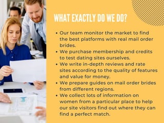 WHAT EXACTLY DO WE DO?
Our team monitor the market to find
the best platforms with real mail order
brides.
We purchase membership and credits
to test dating sites ourselves.
We write in-depth reviews and rate
sites according to the quality of features
and value for money.
We prepare guides on mail order brides
from different regions.
We collect lots of information on
women from a particular place to help
our site visitors find out where they can
find a perfect match.
 
