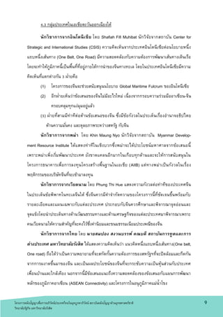 4.3 กลุ่มประเทศในเอเชียตะวันออกเฉียงใต้
นักวิชาการจากอินโดนีเซีย โดย Shafiah Fifi Muhibat นักวิจัยจากสถาบัน Center for
Strategic and International Studies (CSIS) ความคิดเห็นจากประเทศอินโดนีเซียต่อนโยบายหนึ่ง
แถบหนึ่งเส้นทาง (One Belt, One Road) มีความสอดคล้องกับความต้องการพัฒนาเส้นทางเดินเรือ
โดยจะทาให้ภูมิภาคนี้เป็นพื้นที่ที่อยู่ภายใต้การนาของจีนทางทะเล โดยในประเทศอินโดนีเซียมีความ
คิดเห็นที่แตกต่างกัน 3 ฝ่ายคือ
(1) โครงการของจีนจะช่วยสนับสนุนนโยบาย Global Maritime Fulcrum ของอินโดนีเซีย
(2) อีกฝ่ายเห็นว่าข้อเสนอของจีนไม่มีอะไรใหม่ เนื่องจากกรอบความร่วมมืออาเซียน-จีน
ครอบคลุมทุกแง่มุมอยู่แล้ว
(3) ฝ่ายที่สามมีท่าทีต่อต้านข้อเสนอของจีน ซึ่งมีข้อกังวลในประเด็นเรื่องอานาจอธิปไตย
ด้านความมั่นคง และดุลยภาพระหว่างสหรัฐ กับจีน
นักวิชาการจากพม่า โดย Khin Maung Nyo นักวิจัยจากสถาบัน Myanmar Develop-
ment Resource Institute ได้แสดงท่าทีในเชิงบวกซึ่งพม่าจะได้ประโยชน์มหาศาลจากข้อเสนอนี้
เพราะพม่าเพิ่งเริ่มพัฒนาประเทศ ยังขาดแคลนอีกมากในเกือบทุกด้านและจะให้การสนับสนุนใน
โครงการธนาคารเพื่อการลงทุนโครงสร้างพื้นฐานในเอเชีย (AIIB) แต่ทางพม่าเป็นกังวลในเรื่อง
พฤติกรรมของบริษัทจีนที่จะเข้ามาลงทุน
นักวิชาการจากเวียดนาม โดย Phung Thi Hue แสดงความกังวลต่อท่าทีของประเทศจีน
ในประเด็นข้อพิพาทในทะเลจีนใต้ ซึ่งจีนควรมีคาจากัดความของโครงการนี้ที่ชัดเจนขึ้นพร้อมกับ
รายละเอียดและแผนเฉพาะกับแต่ละประเทศ ประกอบกับจีนควรศึกษาและพิจารณาจุดอ่อนและ
จุดแข็งโดยนาประเด็นทางด้านวัฒนธรรมทางและด้านเศรษฐกิจของแต่ละประเทศมาพิจารณาเพราะ
คนเวียดนามให้ความสาคัญที่จะคงไว้ซึ่งค่านิยมและขนมธรรมเนียมประเพณีของจีน
นักวิชาการจากไทย โดย นายสมปอง สงวนบรรพ์ คณบดี สถาบันการทูตและการ
ต่างประเทศ มหาวิทยาลัยรังสิต ได้แสดงความคิดเห็นว่า แนวคิดหนึ่งแถบหนึ่งเส้นทาง(One belt,
One road) ถือได้ว่าเป็นความพยายามที่จะสกัดกั้นความต้องการของสหรัฐฯที่จะปิดล้อมและกีดกัน
จากการผงาดขึ้นมาของจีน และเป็นผลประโยชน์ของจีนที่จะกระชับความเป็นหุ้นส่วนกับประเทศ
เพื่อนบ้านและใกล้เคียง นอกจากนี้มีข้อเสนอแนะถึงความสอดคล้องของข้อเสนอกับแผนการพัฒนา
หลักของภูมิภาคอาเซียน (ASEAN Connectivity) และโครงการในอนุภูมิภาคแม่น้าโขง
9โครงการคลังปัญญาเพื่อการอภิวัตน์ประเทศไทยในยุคบูรพาภิวัตน์ สถาบันคลังปัญญาด้านยุทธศาสตร์ชาติ
วิทยาลัยรัฐกิจ มหาวิทยาลัยรังสิต
 