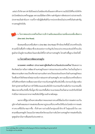 แต่อย่างไรก็ตามควรคานึงถึงผลประโยชน์ของท้องถิ่นและควรศึกษาความเป็นไปได้ที่จะก่อให้เกิด
ประโยชน์ต่อประเทศไทยสูงสุด เพราะฉะนั้นจีนควรให้ความสาคัญต่อการติดต่อระหว่างประชาชนกับ
ประชาชนเป็นลาดับแรก รวมทั้งการมีปฏิสัมพันธ์กับภาคประชาสังคมในประเทศที่เป็นส่วนสาคัญ
ทางเศรษฐกิจกับจีน
5. โอกาสของประเทศไทยในการเข้าร่วมข้อเสนอนโยบายหนึ่งแถบหนึ่งเส้นทาง
(One belt, One Road)
ข้อเสนอหนึ่งแถบหนึ่งเส้นทาง (One Belt, One Road) ที่กาลังจะเกิดขึ้นนี้ ประเทศไทยเป็น
ส่วนหนึ่งในพื้นที่การพัฒนาซึ่งจะส่งผลต่อการเจริญเติบโตของประเทศและส่งผลให้ไทยเป็น
ศูนย์กลางในภูมิภาคเอเชียตะวันออกเฉียงใต้ทั้งทางด้านการเศรษฐกิจ โครงสร้างพื้นฐาน ดังต่อไปนี้
5.1 โอกาสด้านการพัฒนาเศรษฐกิจ
นายนพพร เทพสิทธา ประธานสภาผู้ส่งสินค้าทางเรือแห่งประเทศไทย ได้แสดงความ
คิดเห็นต่อโอกาสในการพัฒนาด้านเศรษฐกิจและการส่งออกของประเทศไทย โดยในปัจจุบันการ
พัฒนาตามเส้นทางของไทยที่พาดผ่านตามเส้นทางสายไหมจะส่งผลโดยตรงในด้านเศรษฐกิจของ
ไทยซึ่งจะทาให้เกิดตลาดใหม่มารองรับการส่งออกทางด้านเศรษฐกิจ เพราะฉะนั้นประเทศไทยจึงควร
เข้าไปศึกษาหรือสารวจเพื่อขยายตลาดในการรองรับเศรษฐกิจที่จะเติบโตขึ้น ประกอบกับรัฐบาลต้อง
จัดทายุทธศาสตร์ในด้านการค้าให้ชัดเจนและส่งเสริมให้ภาคเอกชนหรือร่วมมือกับภาคเอกชนเพื่อ
พัฒนาตลาดที่จะเกิดขึ้น ซึ่งปัญหาที่อาจจะเกิดขึ้นคือภาคเอกชนของไทยไม่สามารถเข้าถึงหรือไม่มี
กาลังในการต่อรองเจราจามากพอจึงต้องให้รัฐบาลเข้ามาสนับสนุน
นอกจากนี้รัฐบาลไทยควรส่งเสริมการคมนาคมทางทะเลที่เชื่อมโยงกับการขนส่งทางบกใน
ภูมิภาคในลักษณะของการขนส่งต่อเนื่องหลายรูปแบบที่ประเทศไทยได้รับประโยชน์จากการขนส่ง
ทางทะเลที่มีปริมาณมากขึ้น ทั้งด้านความร่วมมือในกลุ่มแม่น้าอิระวดี ในลุ่มแม่น้าโขง และ
สามเหลี่ยมเศรษฐกิจ โดยมองโอกาสของจังหวัดระนองในการเติบโตทางเศรษฐกิจการขนส่งหรือเป็น
จุดศูนย์กลางในการเชื่อมต่อกับประเทศต่างๆ
1 0โครงการคลังปัญญาเพื่อการอภิวัตน์ประเทศไทยในยุคบูรพาภิวัตน์ สถาบันคลังปัญญาด้านยุทธศาสตร์ชาติ
วิทยาลัยรัฐกิจ มหาวิทยาลัยรังสิต
 