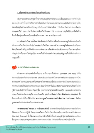 5.2 โอกาสด้านการพัฒนาโครงสร้างพื้นฐาน
เส้นทางรถไฟความเร็วสูง ที่รัฐบาลจีนเสนอให้มีการพัฒนาและเชื่อมต่อภูมิภาคจากจีนจนถึง
ประเทศสิงคโปร์ซึ่งจะทาให้ไทยได้ประโยชน์ในการประหยัดเวลาในการขนส่งสินค้าทางเรือไปยัง
ตลาดซึ่งอยู่ในประเทศจีนหรือในยุโรปได้โดยจะใช้เวลาเพียง 7 วัน ซึ่งทาให้สามารถลดต้นทุน
การขนส่งได้ 20-25 % ซึ่งประเทศไทยได้มีแผนการรับรองเขตเศรษฐกิจที่สี่แยกอินโดจีน
จังหวัดพิษณุโลกเพื่อรองรับการเพิ่มศักยภาพ ความสามารถในการขนส่ง
การพัฒนาท่าเรือทางฝั่งอันดามันเพื่อส่งเสริมให้มีการเชื่อมโยงทางเศรษฐกิจที่สอดคล้องกับ
เส้นทางสายไหมใหม่ทางด้านใต้ และส่งเสริมให้เกิดการขยายตัวทางเศรษฐกิจที่สอดคล้องกับการ
พัฒนาโครงสร้างพื้นฐานที่เกิดขึ้นตามแนวเส้นทางสายไหมที่พาดผ่าน ซึ่งแน่นอนว่าโอกาสการค้าจะ
เจริญเติบโตขึ้นเพราะได้พิสูจน์ว่า “หากพื้นที่ใดมีการสร้างโครงสร้างพื้นฐานพื้นที่นั้นก็จะมีความ
เจริญสูงขึ้น”
บทสรุปและข้อเสนอแนะ
ข้อเสนอของประเทศจีนในนโยบาย “หนึ่งแถบ หนึ่งเส้นทาง (One belt, One road)” ได้รับ
การตอบรับอย่างดีจากนานาประเทศ และคนจีนเองก็มองเห็นโอกาสการพัฒนาใหม่ของธุรกิจจีนใน
ต่างประเทศ โดยจีนเป็นประเทศที่มีศักยภาพในการพัฒนาซึ่งขยายความร่วมมือในมหาสมุทรอินเดีย
ทางด้านทะเลจีนได้และทะเลจีนตะวันออก รวมทั้งการเข้าไปในเอเชียกลางและพยายามที่จะเชื่อมให้
ภูมิภาคเอเชียมีการเชื่อมโยงกันมากขึ้น โดยการพยายามจะสร้างแนวคิด (concept)โดยการเน้น
เฉพาะเรื่องประเด็นเศรษฐกิจ ภายใต้แนวคิด ทุกฝ่ายได้ผลประโยชน์ (win-win situation) ซึ่ง
ข้อเสนอดังกล่าวนี้เรียกได้ว่าเป็น “มหาการทูตหรือมหาความสัมพันธ์ระหว่างประเทศ” ที่สร้าง
ยุทธศาสตร์ให้กับประเด็นนโยบายต่างประเทศ
ศาสตราจารย์ ดร.เอนก เหล่าธรรมทัศน์ อธิการบดีวิทยาลัยรัฐกิจ มหาวิทยาลัยรังสิต
มีข้อแนะนาในทางปฏิบัติ โดยประเทศไทยจะได้ประโยชน์จากนโยบายหนึ่งแถบหนึ่งเส้นทาง
(One belt, One road) สิ่งที่น่าสนใจต่อประเทศไทยคือพื้นที่ในลักษณะภูมิรัฐศาสตร์ของประเทศไทย
ซึ่งอยู่ระหว่างสองมหาสมุทรแปซิฟิกและมหาสมุทรอินเดีย เพราะฉะนั้นประเทศไทยจึงต้องใช้
1 1โครงการคลังปัญญาเพื่อการอภิวัตน์ประเทศไทยในยุคบูรพาภิวัตน์ สถาบันคลังปัญญาด้านยุทธศาสตร์ชาติ
วิทยาลัยรัฐกิจ มหาวิทยาลัยรังสิต
 