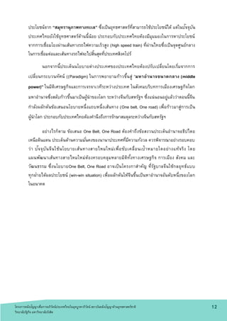 ประโยชน์จาก “สมุทรานุภาพทางทะเล” ซึ่งเป็นยุทธศาสตร์ที่สามารถใช้ประโยชน์ได้ แต่ในปัจจุบัน
ประเทศไทยยังใช้ยุทธศาสตร์ด้านนี้น้อย ประกอบกับประเทศไทยต้องมีมุมมองในการหาประโยชน์
จากการเชื่อมโยงผ่านเส้นทางรถไฟความเร็วสูง (high speed train) ที่ผ่านไทยซึ่งเป็นจุดศูนย์กลาง
ในการเชื่อมต่อและเส้นทางรถไฟจะไปสิ้นสุดที่ประเทศสิงคโปร์
นอกจากนี้ประเด็นนโยบายต่างประเทศของประเทศไทยต้องปรับเปลี่ยนโดยเริ่มจากการ
เปลี่ยนกระบวนทัศน์ ((Paradigm) ในการพยายามก้าวขึ้นสู่ “มหาอานาจขนาดกลาง (middle
power)” ในมิติเศรษฐกิจและการเจรจาเวทีระหว่างประเทศ ในสังคมบริบทการเมืองเศรษฐกิจโลก
มหาอานาจซึ่งสลับก้าวขึ้นมาเป็นผู้นาของโลก ระหว่างจีนกับสหรัฐฯ ซึ่งแน่นอนอยู่แล้วว่าตอนนี้จีน
กาลังผลักดันข้อเสนอนโยบายหนึ่งแถบหนึ่งเส้นทาง (One belt, One road) เพื่อก้าวมาสู่การเป็น
ผู้นาโลก ประกอบกับประเทศไทยต้องคานึงถึงการรักษาสมดุลระหว่างจีนกับสหรัฐฯ
อย่างไรก็ตาม ข้อเสนอ One Belt, One Road ต้องคาถึงข้อสงวนประเด็นอานาจอธิปไตย
เหนือดินแดน ประเด็นด้านความมั่นคงของนานาประเทศที่มีความกังวล ควรพิจารณาอย่างรอบคอบ
ว่า ปัจจุบันจีนใช้นโยบายเส้นทางสายไหมใหม่เพื่อขับเคลื่อนเป้าหมายใดอย่างแท้จริง โดย
แผนพัฒนาเส้นทางสายไหมใหม่ต้องครอบคลุมหลายมิติทั้งทางเศรษฐกิจ การเมือง สังคม และ
วัฒนธรรม ซึ่งนโยบายOne Belt, One Road อาจเป็นโครงกาสาคัญ ที่รัฐบาลจีนใช้กลยุทธ์แบบ
ทุกฝ่ายได้ผลประโยชน์ (win-win situation) เพื่อผลักดันให้จีนขึ้นเป็นหาอานาจอันดับหนึ่งของโลก
ในอนาคต
1 2โครงการคลังปัญญาเพื่อการอภิวัตน์ประเทศไทยในยุคบูรพาภิวัตน์ สถาบันคลังปัญญาด้านยุทธศาสตร์ชาติ
วิทยาลัยรัฐกิจ มหาวิทยาลัยรังสิต
 