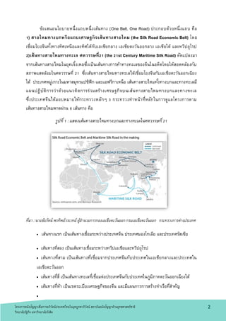 2
ข้อเสนอนโยบายหนึ่งแถบหนึ่งเส้นทาง (One Belt, One Road) ประกอบด้วยหนึ่งแถบ คือ
1) สายไหมทางบกหรือแถบเศรษฐกิจเส้นทางสายไหม (the Silk Road Economic Belt) โดย
เชื่อมโยงจีนทั้งทางทิศเหนือและทิศใต้กับเอเชียกลาง เอเชียตะวันออกลาง เอเชียใต้ และทวีปยุโรป
2)เส้นทางสายไหมทางทะเล ศตวรรษที่21 (the 21st Century Maritime Silk Road) ดัดแปลงมา
จากเส้นทางสายไหมในยุคเจิ้งเหอซึ่งเป็นเส้นทางการค้าทางทะเลของจีนในอดีตโดยให้สอดคล้องกับ
สภาพแสดล้อมในศตวรรษที่ 21 ซึ่งเส้นทางสายไหมทางทะเลได้เชื่อมโยงจีนกับเอเชียตะวันออกเฉียง
ใต้ ประเทศหมู่เกาะในมหาสมุทรแปซิฟิก และแอฟริกาเหนือ เส้นทางสายไหมทั้งทางบกและทางทะเลมี
แผนปฏิบัติการว่าด้วยแนวคิดการร่วมสร้างเศรษฐกิจบนเส้นทางสายไหมทางบกและทางทะเล
ซึ่งประเทศจีนได้มอบหมายให้กระทรวงหลักๆ 3 กระทรวงทาหน้าที่หลักในการดูแลโครงการตาม
เส้นทางสายไหมพาดผ่าน 6 เส้นทาง คือ
รูปที่1 : แสดงเส้นทางสายไหมทางบกและทางทะเลในศตวรรษที่21
ที่มา : นายชัยรัตน์ พรทิพย์วรเวทย์ ผู้อานวยการกองเอเชียตะวันออก กรมเอเชียตะวันออก กระทรวงการต่างประเทศ
 เส้นทางแรก เป็นเส้นทางเชื่อมระหว่างประเทศจีน ประเทศมองโกเลีย และประเทศรัสเซีย
 เส้นทางที่สอง เป็นเส้นทางเชื่อมระหว่างทวีปเอเชียและทวีปยุโรป
 เส้นทางที่สาม เป็นเส้นทางที่เชื่อมจากประเทศจีนกับประเทศในเอเชียกลางและประเทศใน
เอเชียตะวันออก
 เส้นทางที่สี่ เป็นเส้นทางทะเลที่เชื่อมต่อประเทศจีนกับประเทศในภูมิภาคตะวันออกเฉียงใต้
 เส้นทางที่ห้า เป็นเขตระเบียงเศรษฐกิจของจีน และมีแผนการการสร้างท่าเรือที่สาคัญ

โครงการคลังปัญญาเพื่อการอภิวัตน์ประเทศไทยในยุคบูรพาภิวัตน์ สถาบันคลังปัญญาด้านยุทธศาสตร์ชาติ
วิทยาลัยรัฐกิจ มหาวิทยาลัยรังสิต
 