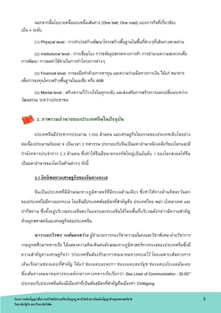 โครงการคลังปัญญาเพื่อการอภิวัตน์ประเทศไทยในยุคบูรพาภิวัตน์ สถาบันคลังปัญญาด้านยุทธศาสตร์ชาติ
วิทยาลัยรัฐกิจ มหาวิทยาลัยรังสิต
3
นอกจากนี้นโยบายหนึ่งแถบหนึ่งเส้นทาง (One belt, One road) แบ่งภารกิจที่เกี่ยวข้อง
เป็น 4 ระดับ
(1) Physical level : การทาเร่งสร้างพัฒนาโครงสร้างพื้นฐานในพื้นที่ต่างๆที่เส้นทางพาดผ่าน
(2) Institutional level : การเชื่อมโยง การขจัดอุปสรรคทางการค้า การอานวยความสะดวกเพื่อ
การพัฒนา การลดค่าใช้จ่ายในการทาโครงการต่างๆ
(3) Financial level: การลงมือทาด้วยการหาทุน และความร่วมมือทางการเงิน ได้แก่ ธนาคาร
เพื่อการลงทุนโครงสร้างพื้นฐานในเอเชีย หรือ AIIB
(4) Mental level : สร้างความไว้วางใจในทุกระดับ และส่งเสริมการสร้างการแลกเปลี่ยนระหว่าง
วัฒนธรรม ระหว่างประชาชน
2. ภาพรวมอานาจของประเทศจีนในปัจจุบัน
ประเทศจีนมีประชากรประมาณ 1,350 ล้านคน และเศรษฐกิจโดยรวมของประเทศเติบโตอย่าง
ต่อเนื่องประมาณร้อยละ 8 เป็นเวลา 2 ทศวรรษ ประกอบกับจีนเป็นมหาอานาจนิวเคลียร์ของโลกและมี
กาลังทหารประจาการ 2.3 ล้านคน ซึ่งทาให้จีนมีขนาดกองทัพใหญ่เป็นอันดับ 1 ของโลกส่งผลให้จีน
เป็นมหาอานาจของโลกในด้านต่างๆ ดังนี้
2.1 อิทธิพลทางเศรษฐกิจของจีนทางทะเล
จีนเป็นประเทศที่มีลักษณะทางภูมิศาสตร์ที่มีทะเลด้านเดียว ซึ่งทาให้ทางด้านทิศตะวันตก
ของประเทศไม่มีทางออกทะเล โดยจีนมีประเทศพันธมิตรที่สาคัญคือ ประเทศไทย พม่า บังคลาเทศ และ
ปากีสถาน ซึ่งตั้งอยู่บริเวณทะเลจีนตะวันออกและทะเลจีนใต้โดยพื้นที่บริเวณดังกล่าวมีความสาคัญ
ด้านยุทธศาสตร์และเศรษฐกิจต่อประเทศจีน
นาวาเอกวิรพร วงศ์นครสว่าง ผู้อานวยการกองวิชาความมั่นคงและวิชาพิเศษ ฝ่ายวิชาการ
กรมยุทธศึกษาทหารเรือ ได้แสดงความคิดเห็นต่อลักษณะทางภูมิศาสตร์ทางทะเลของประเทศจีนซึ่งมี
ความสาคัญทางเศรษฐกิจว่า “ประเทศจีนต้องรักษาการคมนาคมทางทะเลไว้ โดยเฉพาะเส้นทางการ
เดินเรือผ่านช่องแคบที่สาคัญ ได้แก่ ช่องแคบมะละกา ช่องงแคบฮอร์มุช ช่องแคบบับเอลมันเดบ
ซึ่งเส้นทางคมนาคมทางทะเลดังกล่าวทางทหารเรือเรียกว่า Sea Lines of Communication : SLOC”
ประกอบกับประเทศจีนต้องมีเมืองท่าที่เป็นพันธมิตรที่สาคัญคือเมืองท่า Chittigong
โครงการคลังปัญญาเพื่อการอภิวัตน์ประเทศไทยในยุคบูรพาภิวัตน์ สถาบันคลังปัญญาด้านยุทธศาสตร์ชาติ
วิทยาลัยรัฐกิจ มหาวิทยาลัยรังสิต
 