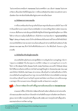 4
ในประเทศบังคลาเทศเมืองท่า Hambantota ในประเทศศรีลังกา และ เมืองท่า Gwadar ในประเทศ
ปากีสถาน ซึ่งจะเป็นท่าเรือที่ยิ่งใหญ่ของโลก การที่ประเทศจีนต้องรักษาเส้นทางทะเลดังกล่าวเพราะ
เป็นเส้นทางในการลาเลียงน้ามันดิบเพื่อเข้าสู่ประเทศทางชายฝั่งตะวันออก
2.2 อิทธิพลทางการทหารของจีน
การที่ประเทศจีนจะต้องรักษาฐานทัพเรือในมหาสมุทรอินเดียและทะเลจีนใต้ โดยการใช้
ท่าเรือและสิ่งอานวยความสะดวกในประเทศพันธมิตร หากประเทศจีนถูกขัดขวางเส้นทางคมนาคม
ทางทะเล เพื่อที่จะสามารถลาเลียงยุทธปัจจัยที่สาคัญได้แก่น้ามันเข้าสู่แผ่นดินใหญ่จีนทางบก ซึ่งจีน
ได้อ้างการรักษาความมั่นคงในพื้นที่ดังกล่าว ซึ่งนักวิชาการตะวันตกเรียกว่า "ยุทธศาสตร์สร้อย
ไข่มุก" (String of Pearls) แต่อย่างไรก็ตามอิทธิพลของจีนในเขตน่านน้าในทะเลได้เกิดข้อโต้แย้ง
ประกอบกับจีนได้ประกาศอาณาเขตทางทะเลในทะเลจีนและอ้างอานาจอธิปไตยด้วยเส้นประเก้าเส้น
(China's nine dash line) ซึ่งทาให้เกิดพื้นที่ซับซ้อนระหว่าง จีน ฟิลิปปินส์ เวียดนาม บรูไน
มาเลเซีย
2.3 อิทธิพลในเวทีระดับถูมิภาคของจีน
ประเทศจีนได้ร่วมมือกับประเทศกลุ่มที่มีอัตราการเจริญเติบโตทางเศรษฐกิจสูง เรียกว่า
“กลุ่มประเทศBRICS” ซึ่งเป็นกลุ่มประเทศที่มีการพัฒนาทางเศรษฐกิจอย่างรวดเร็ว
ได้แก่ บราซิล (Brazil) รัสเซีย (Russia) อินเดีย (India) จีน(China) และแอฟริกาใต้(South Africa)
จึงทาให้จีนกลายเป็นประเทศที่บทบาทนาในด้านเศรษฐกิจในภูมิภาค ข้อเสนอOne belt, One road
แสดงให้เห็นว่าจีนใช้เป็น Soft Power (อานาจอ่อน) เพื่อเสริมสร้างภาพลักษณ์ในเชิงบวกให้กับ
ประเทศจีนในด้านเศรษฐกิจและด้านการทูต ประกอบกับอีกทั้งเห็นว่าประเทศจีนมีอานาจต่อกลุ่ม
ประเทศในอาเซียนมี โดยจะร่วมกันสร้างยุทธศาสตร์เส้นทางสายไหมทางทะเลที่ครอบคลุม
2 มหาสมุทร ทั้งทางบกและทางทะเล ตั้งแต่ภูมิภาคเอเชีย ตะวันออกกลาง และยุโรป
3. โครงการพัฒนาโครงสร้างพื้นฐานตามข้อเสนอนโยบาย Onebelt,Oneroad
ตามแผนการที่จีนวางไว้สาหรับการพัฒนาหรือก่อสร้างเส้นทางเชื่อมโยงจากต่างประเทศใน
บริเวณแถบและเส้นทางของโครงการโดยจะมีการร่วมกันจัดตั้งกองทุนการเงินเส้นทางสายไหมผ่าน
รูปแบบ ธนาคารเพื่อการลงทุนโครงสร้างพื้นฐานเอเชีย (AIIB) และการลงทุนโครงสร้างพื้นฐานด้าน
คมนาคมผ่านโครงการรถไฟความเร็วสูง
โครงการคลังปัญญาเพื่อการอภิวัตน์ประเทศไทยในยุคบูรพาภิวัตน์ สถาบันคลังปัญญาด้านยุทธศาสตร์ชาติ
วิทยาลัยรัฐกิจ มหาวิทยาลัยรังสิต
 