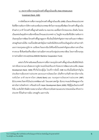 3.1 ธนาคารเพื่อการลงทุนโครงสร้างพื้นฐานในเอเชีย (Asia Infrastructure
Investment Bank: AIIB)
การจัดตั้งธนาคารเพื่อการลงทุนโครงสร้างพื้นฐานในเอเชีย (AIIB) เป็นแนวคิดของประเทศ
จีนที่มีความต้องการให้ความช่วยเหลือประเทศสมาชิกในการลงทุนเพื่อพัฒนาโครงสร้างพื้นฐานใน
ด้านต่างๆ อาทิ โครงสร้างพื้นฐานด้านพลังงาน คมนาคม และสื่อสารโทรคมนาคม เป็นต้น โดยจะ
เป็นแหล่งเงินทุนอีกทางเลือกหนึ่งของไทยและประเทศต่างๆ ในภูมิภาคเอเชียที่ยังมีความต้องการ
เงินลงทุนในการพัฒนาโครงสร้างพื้นฐานสูงมาก ซึ่งเป็นปัจจัยสาคัญต่อการขยายตัวและการพัฒนา
เศรษฐกิจอย่างยั่งยืน รวมทั้งจะมีส่วนสาคัญในการผลักดันให้ประเทศไทยเป็นศูนย์กลางด้านการค้า
และการลงทุนของภูมิภาค เอเชียตะวันออกเฉียงใต้คือหนึ่งในเขตสาคัญของเส้นทางสายไหม
ทางทะเล ซึ่งจีนพร้อมที่จะเพิ่มความร่วมมือทางทะเลกับกลุ่มประเทศอาเซียน โดยการตั้งกองทุน
ความร่วมมือทางทะเล(China-ASEAN Maritime Cooperation Fund)
แต่อย่างไรก็ตามข้อเสนอเรื่องธนาคารเพื่อการลงทุนโครงสร้างพื้นฐานในเอเชียมีข้อโต้แย้ง
กล่าวคือจะกลายมาเป็นธนาคารภูมิภาคแห่งใหม่เทียบเท่ากับธนาคารพัฒนาแห่งเอเชีย (Asian
Development Bank: ADB) ที่ริเริ่มโดยญี่ปุ่น โดยที่การจัดตั้ง AIIB ของจีนนั้นมีนัยสาคัญใน
ประเด็นการเมืองระหว่างประเทศ และระบบการเงินของโลก เป็นที่ทราบกันดีว่าสถาบันการเงิน
ระดับโลก อาทิ ธนาคารโลก (World Bank) และ กองทุนการเงินระหว่างประเทศ (IMF)
มีประเทศตะวันตกที่เป็นประเทศพัฒนาแล้ว โดยเฉพาะสหรัฐฯ มีบทบาทและอิทธิพลสูงมากใน
สถาบันการเงินดังกล่าว หรือแม้กระทั่ง Asian Development Bank (ADB) ก็มีญี่ปุ่นเป็นประเทศที่
ริเริ่ม จะเห็นได้ว่าจีนมีความพยายามในการที่จะยกระดับสถานะและบทบาทของตนในเวทีระหว่าง
ประเทศ ทั้งในด้านการเมือง เศรษฐกิจ และการเงิน
5โครงการคลังปัญญาเพื่อการอภิวัตน์ประเทศไทยในยุคบูรพาภิวัตน์ สถาบันคลังปัญญาด้านยุทธศาสตร์ชาติ
วิทยาลัยรัฐกิจ มหาวิทยาลัยรังสิต
 