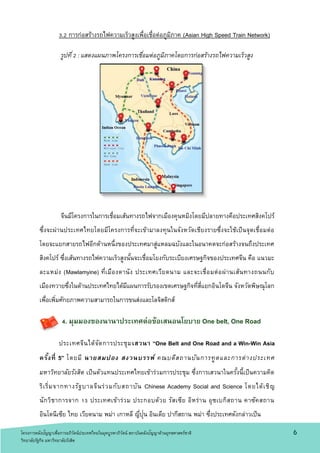 6
3.2 การก่อสร้างรถไฟความเร็วสูงเพื่อเชื่อต่อภูมิภาค (Asian High Speed Train Network)
รูปที่2 : แสดงแผนภาพโครงการเชื่อมต่อภูมิภาคโดยการก่อสร้างรถไฟความเร็วสูง
จีนมีโครงการในการเชื่อมเส้นทางรถไฟจากเมืองคุนหมิงโดยมีปลายทางคือประเทศสิงคโปร์
ซึ่งจะผ่านประเทศไทยโดยมีโครงการที่จะเข้ามาลงทุนในจังหวัดเชียงรายซึ่งจะใช้เป็นจุดเชื่อมต่อ
โดยจะแยกสายรถไฟอีกด้านหนึ่งของประเทศมาสู่แหลมฉบังและในอนาคตจะก่อสร้างจนถึงประเทศ
สิงคโปร์ ซึ่งเส้นทางรถไฟความเร็วสูงนั้นจะเชื่อมโยงกับระเบียงเศรษฐกิจของประเทศจีน คือ แนวมะ
ละแหม่ง (Mawlamyine) ที่เมืองดานัง ประเทศเวียดนาม และจะเชื่อมต่อผ่านเส้นทางถนนกับ
เมืองทวายซึ่งในด้านประเทศไทยได้มีแผนการรับรองเขตเศรษฐกิจที่สี่แยกอินโดจีน จังหวัดพิษณุโลก
เพื่อเพิ่มศักยภาพความสามารถในการขนส่งและโลจิสติกส์
4. มุมมองของนานาประเทศต่อข้อเสนอนโยบาย One belt, One Road
ประเทศจีนได้จัดการประชุมเสวนา “One Belt and One Road and a Win-Win Asia
ครั้งที่ 5” โดยมี นายสมปอง สงวนบรรพ์ คณบดีสถานบันการทูตและการต่างประเทศ
มหาวิทยาลัยรังสิต เป็นตัวแทนประเทศไทยเข้าร่วมการประชุม ซึ่งการเสวนาในครั้งนี้เป็นความคิด
ริเริ่มจากทางรัฐบาลจีนร่วมกับสถาบัน Chinese Academy Social and Science โดยได้เชิญ
นักวิชาการจาก 13 ประเทศเข้าร่วม ประกอบด้วย รัสเซีย อิหร่าน อุซเบกิสถาน คาซัคสถาน
อินโดนีเซีย ไทย เวียดนาม พม่า เกาหลี ญี่ปุ่น อินเดีย ปากีสถาน พม่า ซึ่งประเทศดังกล่าวเป็น
โครงการคลังปัญญาเพื่อการอภิวัตน์ประเทศไทยในยุคบูรพาภิวัตน์ สถาบันคลังปัญญาด้านยุทธศาสตร์ชาติ
วิทยาลัยรัฐกิจ มหาวิทยาลัยรังสิต
 