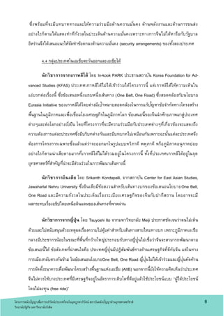 ซึ่งพร้อมที่จะมีบทบาททางและให้ความร่วมมือด้านความมั่นคง ด้านพลังงานและด้านการขนส่ง
อย่างไรก็ตามได้แสดงท่าทีกังวลในประเด็นด้านความมั่นคงเพราะทางการจีนไม่ได้หารือกับรัฐบาล
อิหร่านจึงได้เสนอแนะให้จัดทาข้อตกลงด้านความมั่นคง (security arrangements) ของทั้งสองประเทศ
4.4 กลุ่มประเทศในเอเชียตะวันออกและเอเชียใต้
นักวิชาการจากเกาหลีใต้ โดย In-kook PARK ประธานสถาบัน Korea Foundation for Ad-
vanced Studies (KFAS) ประเทศเกาหลีใต้ไม่ได้เข้าร่วมได้โครงการนี้ แต่เกาหลีใต้ให้ความเห็นใน
แง่บวกต่อเรื่องนี้ ซึ่งข้อเสนอหนึ่งแถบหนึ่งเส้นทาง (One Belt, One Road) ซึ่งสอดคล้องกับนโยบาย
Eurasia Initiative ของเกาหลีใต้โดยต่างมีเป้าหมายสอดคล้องในการแก้ปัญหาข้อจากัดทางโครงสร้าง
พื้นฐานในภูมิภาคและเพื่อเชื่อมโยงเศรษฐกิจในภูมิภาคโลก ข้อเสนอนี้ของจีนนาศักยภาพมาสู่ประเทศ
ต่างๆและต่อโลกอย่างยั่งยืน โดยที่โครงการที่จะมีความร่วมมือกับประเทศต่างๆที่เกี่ยวข้องจะแสดงถึง
ความต้องการแต่ละประเทศซึ่งมีบริบทต่างกันและมีบทบาทไม่เหมือนกันเพราะฉะนั้นแต่ละประเทศจึง
ต้องการโครงการเฉพาะซึ่งแล้วแต่ว่าจะออกมาในรูปแบบทวิภาคี พหุภาคี หรือภูมิภาคอนุภาคย่อย
อย่างไรก็ตามน่าเสียดายมากที่เกาหลีใต้ไม่ได้รวมอยู่ในโครงการนี้ ทั้งที่ประเทศเกาหลีใต้อยู่ในจุด
ยุทธศาสตร์ที่สาคัญที่น่าจะมีส่วนร่วมในการพัฒนาเส้นทางนี้
นักวิชาการอินเดีย โดย Srikanth Kondapalli, จากสถาบัน Center for East Asian Studies,
Jawaharlal Nehru University ซึ่งอินเดียมีข้อสงวนสาหรับเส้นทางบกของข้อเสนอนโยบายOne Belt,
One Road และมีความกังวลในประเด็นเรื่องระเบียงเศรษฐกิจของจีนกับปากีสถาน โดยอาจจะมี
ผลกระทบเรื่องอธิปไตยเหนือดินแดนของเส้นทางที่พาดผ่าน
นักวิชาการจากญี่ปุ่น โดย Tsuyoshi Ito จากมหาวิทยาลัย Meiji ประกาศชัดเจนว่าตนไม่เห็น
ด้วยและไม่สนับสนุนด้วยเหตุผลเรื่องความไม่คุ้มค่าสาหรับเส้นทางสายไหมทางบก เพราะภูมิภาคเอเชีย
กลางมีประชากรน้อยในขณะที่พื้นที่กว้างใหญ่ประกอบกับทางญี่ปุ่นไม่เชื่อว่าจีนจะสามารถพัฒนาตาม
ข้อเสนอนี้ได้ ข้อสังเกตที่น่าสนใจคือ ประเทศญี่ปุ่นมีปฏิสัมพันธ์ทางด้านเศรษฐกิจที่ดีกับจีน แต่ในทาง
การเมืองกลับตรงกันข้าม ในข้อเสนอนโยบายOne Belt, One Road ญี่ปุ่นไม่ได้เข้าร่วมและญี่ปุ่นคัดค้าน
การจัดตั้งธนาคารเพื่อพัฒนาโครงสร้างพื้นฐานแห่งเอเชีย (AIIB) นอกจากนี้ยังให้ความคิดเห็นว่าประเทศ
จีนไม่ควรให้บางประเทศที่มีเศรษฐกิจอยู่ในอัตราการเติบโตที่ดีอยู่แล้วใช้ประโยชน์แบบ “ผู้ได้ประโยชน์
โดยไม่ลงทุน (free ride)”
8โครงการคลังปัญญาเพื่อการอภิวัตน์ประเทศไทยในยุคบูรพาภิวัตน์ สถาบันคลังปัญญาด้านยุทธศาสตร์ชาติ
วิทยาลัยรัฐกิจ มหาวิทยาลัยรังสิต
 