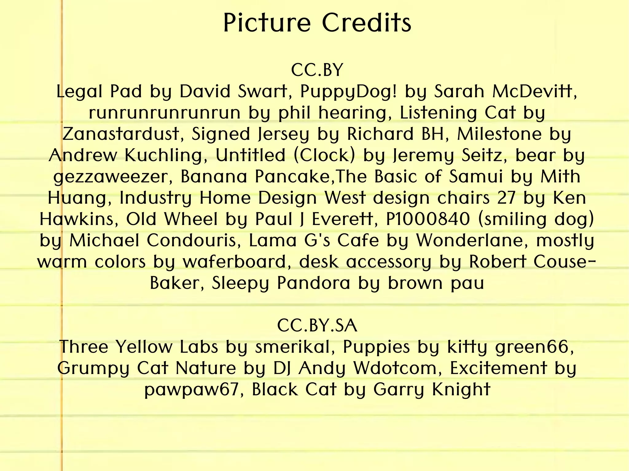 Picture Credits
CC.BY
Legal Pad by David Swart, PuppyDog! by Sarah McDevitt,
runrunrunrunrun by phil hearing, Listening Cat by
Zanastardust, Signed Jersey by Richard BH, Milestone by
Andrew Kuchling, Untitled (Clock) by Jeremy Seitz, bear by
gezzaweezer, Banana Pancake,The Basic of Samui by Mith
Huang, Industry Home Design West design chairs 27 by Ken
Hawkins, Old Wheel by Paul J Everett, P1000840 (smiling dog)
by Michael Condouris, Lama G's Cafe by Wonderlane, mostly
warm colors by waferboard, desk accessory by Robert Couse-
Baker, Sleepy Pandora by brown pau
CC.BY.SA
Three Yellow Labs by smerikal, Puppies by kitty green66,
Grumpy Cat Nature by DJ Andy Wdotcom, Excitement by
pawpaw67, Black Cat by Garry Knight
 