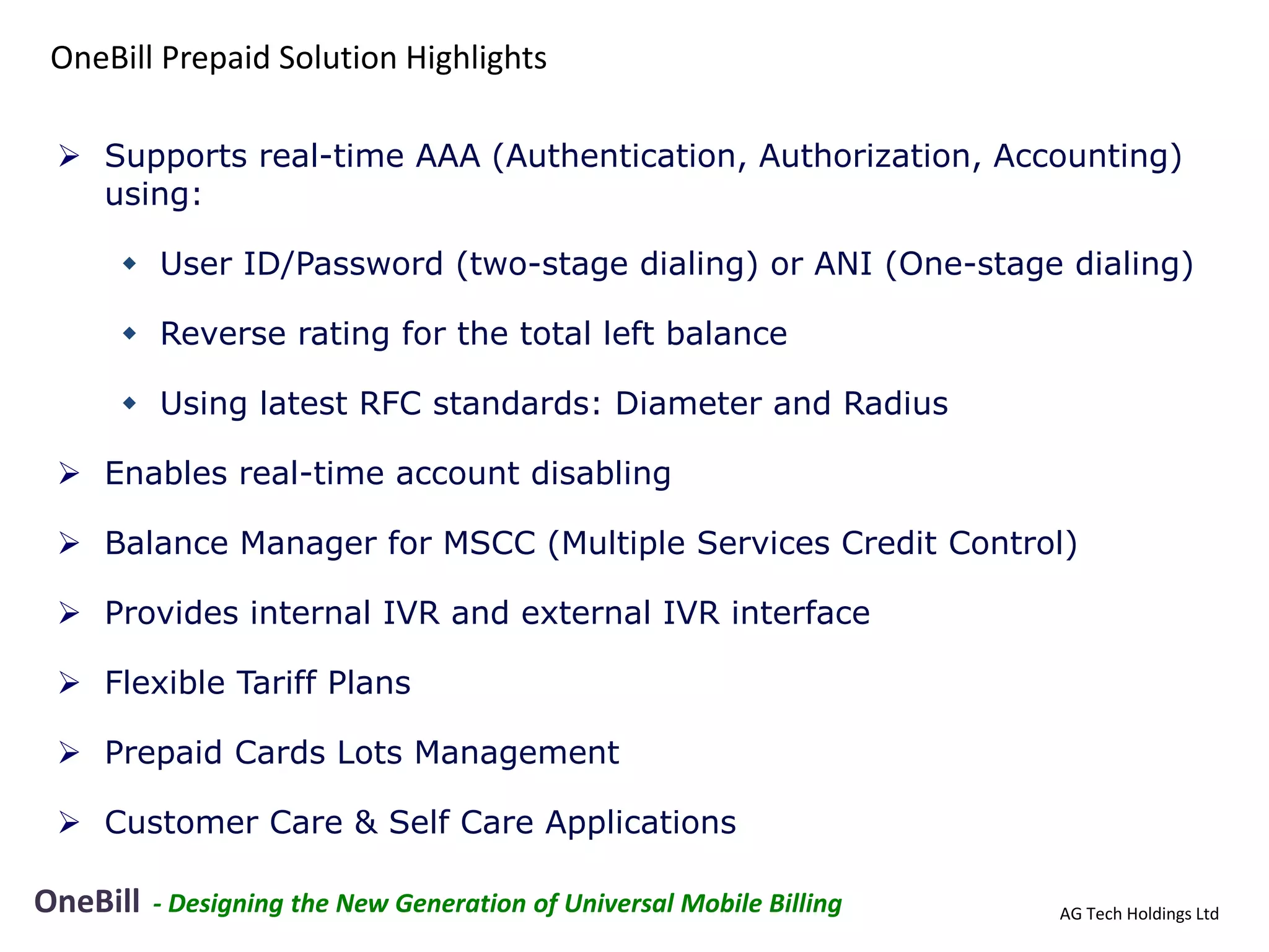 OneBill Prepaid Solution Highlights

  Supports real-time AAA (Authentication, Authorization, Accounting)
   using:

      User ID/Password (two-stage dialing) or ANI (One-stage dialing)

      Reverse rating for the total left balance

      Using latest RFC standards: Diameter and Radius

  Enables real-time account disabling

  Balance Manager for MSCC (Multiple Services Credit Control)

  Provides internal IVR and external IVR interface

  Flexible Tariff Plans

  Prepaid Cards Lots Management

  Customer Care & Self Care Applications

OneBill   - Designing the New Generation of Universal Mobile Billing   AG Tech Holdings Ltd
 