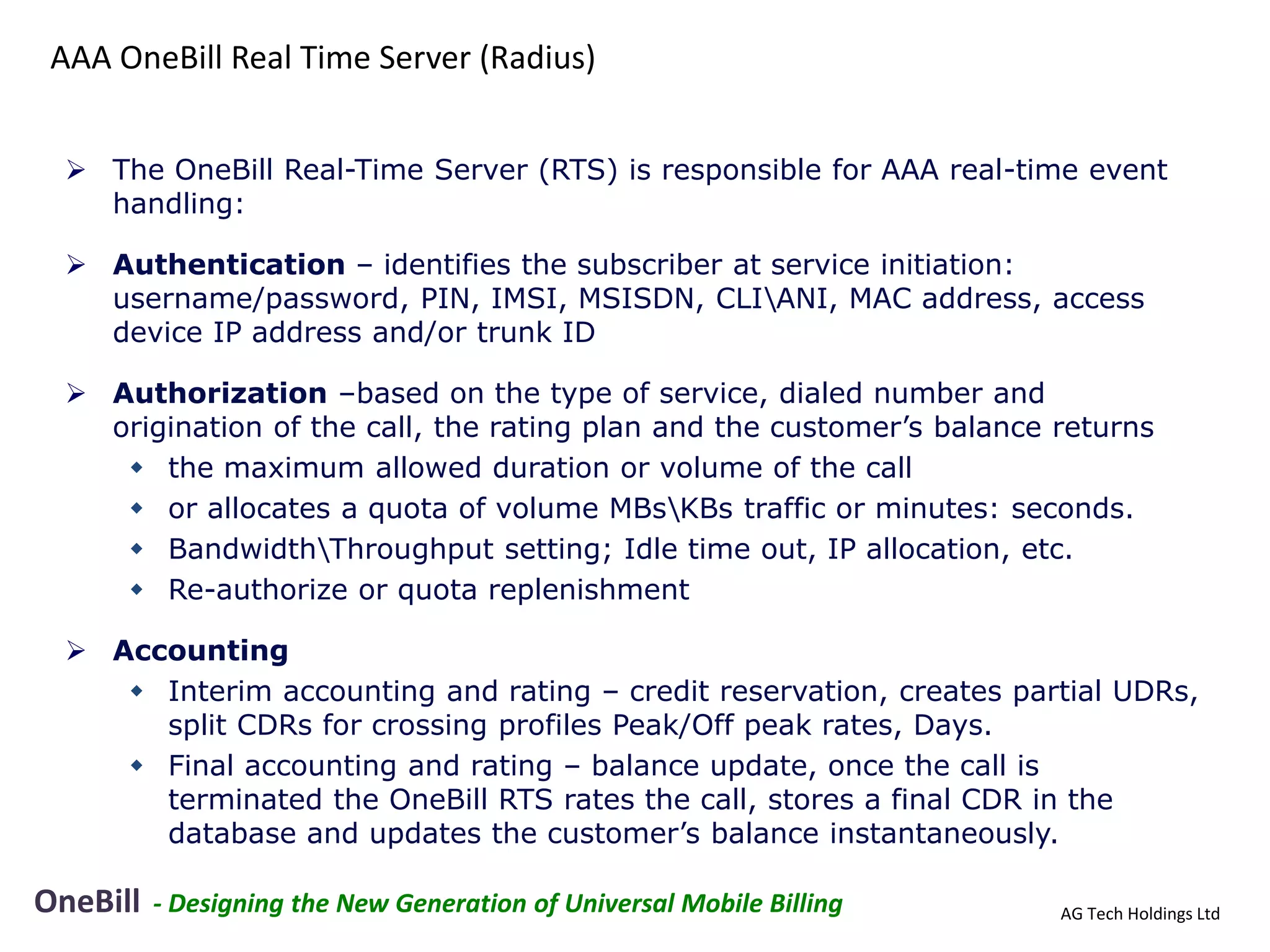 AAA OneBill Real Time Server (Radius)


   The OneBill Real-Time Server (RTS) is responsible for AAA real-time event
    handling:

   Authentication – identifies the subscriber at service initiation:
    username/password, PIN, IMSI, MSISDN, CLIANI, MAC address, access
    device IP address and/or trunk ID

   Authorization –based on the type of service, dialed number and
    origination of the call, the rating plan and the customer’s balance returns
      the maximum allowed duration or volume of the call
      or allocates a quota of volume MBsKBs traffic or minutes: seconds.
      BandwidthThroughput setting; Idle time out, IP allocation, etc.
      Re-authorize or quota replenishment

   Accounting
      Interim accounting and rating – credit reservation, creates partial UDRs,
       split CDRs for crossing profiles Peak/Off peak rates, Days.
      Final accounting and rating – balance update, once the call is
       terminated the OneBill RTS rates the call, stores a final CDR in the
       database and updates the customer’s balance instantaneously.

OneBill   - Designing the New Generation of Universal Mobile Billing    AG Tech Holdings Ltd
 