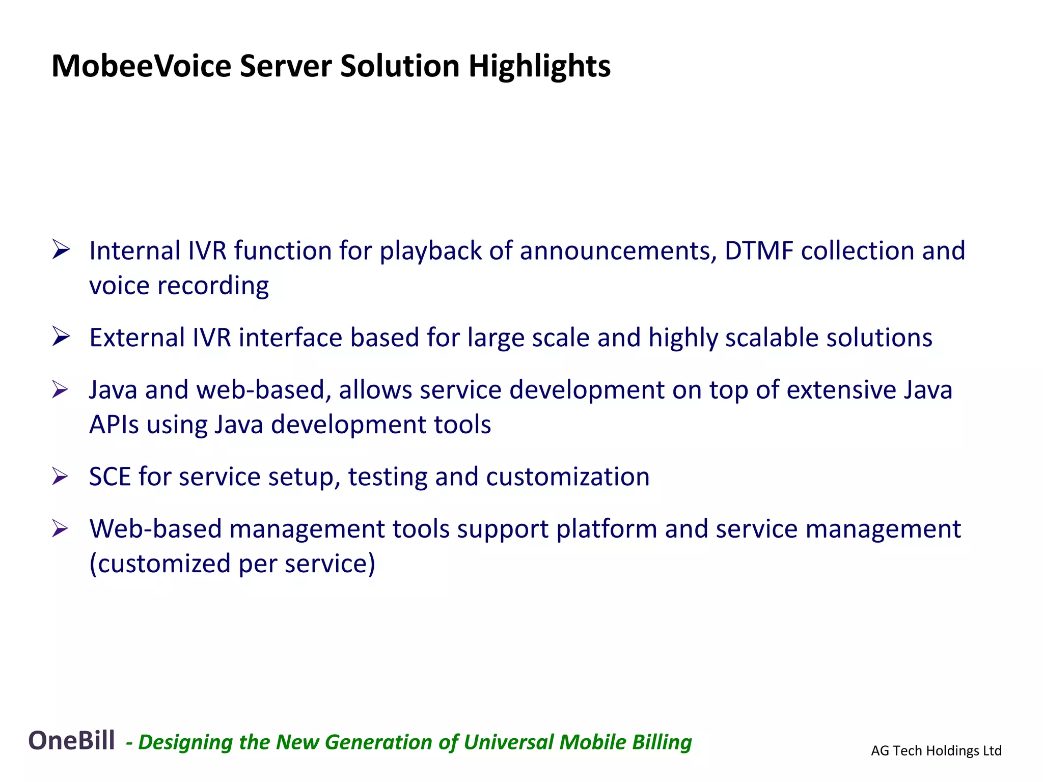 MobeeVoice Server Solution Highlights




  Internal IVR function for playback of announcements, DTMF collection and
   voice recording
  External IVR interface based for large scale and highly scalable solutions
  Java and web-based, allows service development on top of extensive Java
    APIs using Java development tools
  SCE for service setup, testing and customization

  Web-based management tools support platform and service management
    (customized per service)




OneBill   - Designing the New Generation of Universal Mobile Billing   AG Tech Holdings Ltd
 