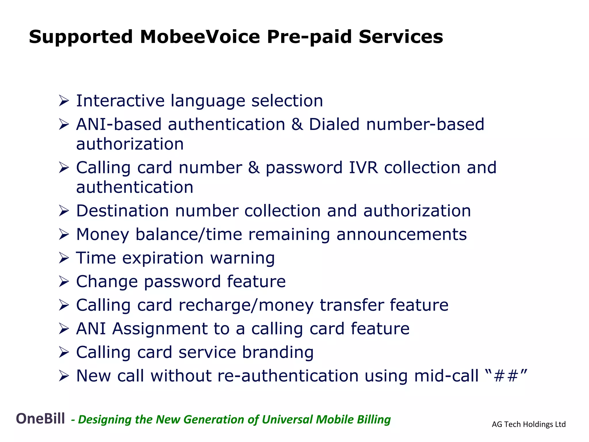Supported MobeeVoice Pre-paid Services


      Interactive language selection
      ANI-based authentication & Dialed number-based
       authorization
      Calling card number & password IVR collection and
       authentication
      Destination number collection and authorization
      Money balance/time remaining announcements
      Time expiration warning
      Change password feature
      Calling card recharge/money transfer feature
      ANI Assignment to a calling card feature
      Calling card service branding
      New call without re-authentication using mid-call “##”

OneBill   - Designing the New Generation of Universal Mobile Billing   AG Tech Holdings Ltd
 