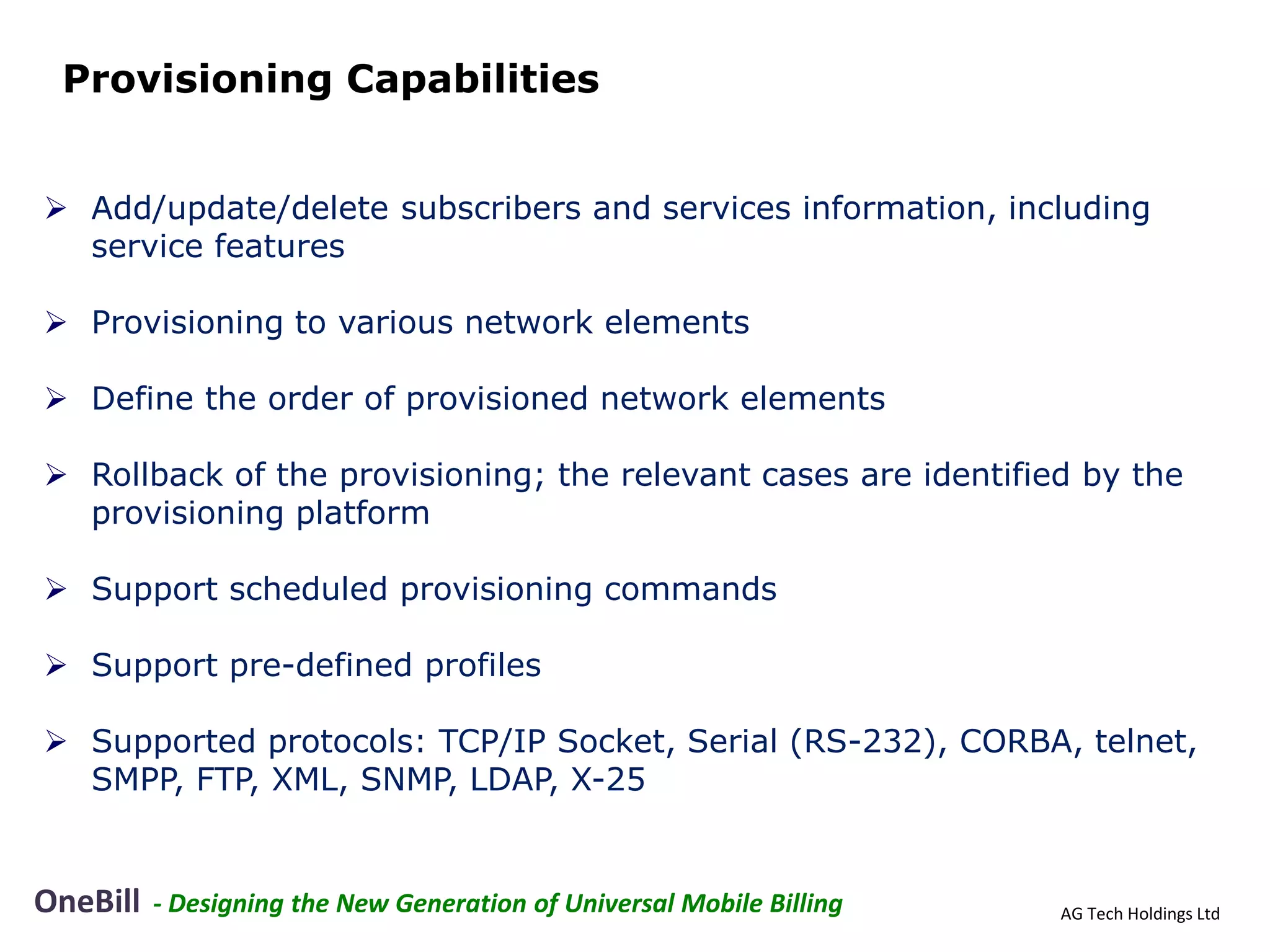 Provisioning Capabilities


 Add/update/delete subscribers and services information, including
  service features

 Provisioning to various network elements

 Define the order of provisioned network elements

 Rollback of the provisioning; the relevant cases are identified by the
  provisioning platform

 Support scheduled provisioning commands

 Support pre-defined profiles

 Supported protocols: TCP/IP Socket, Serial (RS-232), CORBA, telnet,
  SMPP, FTP, XML, SNMP, LDAP, X-25


OneBill   - Designing the New Generation of Universal Mobile Billing   AG Tech Holdings Ltd
 