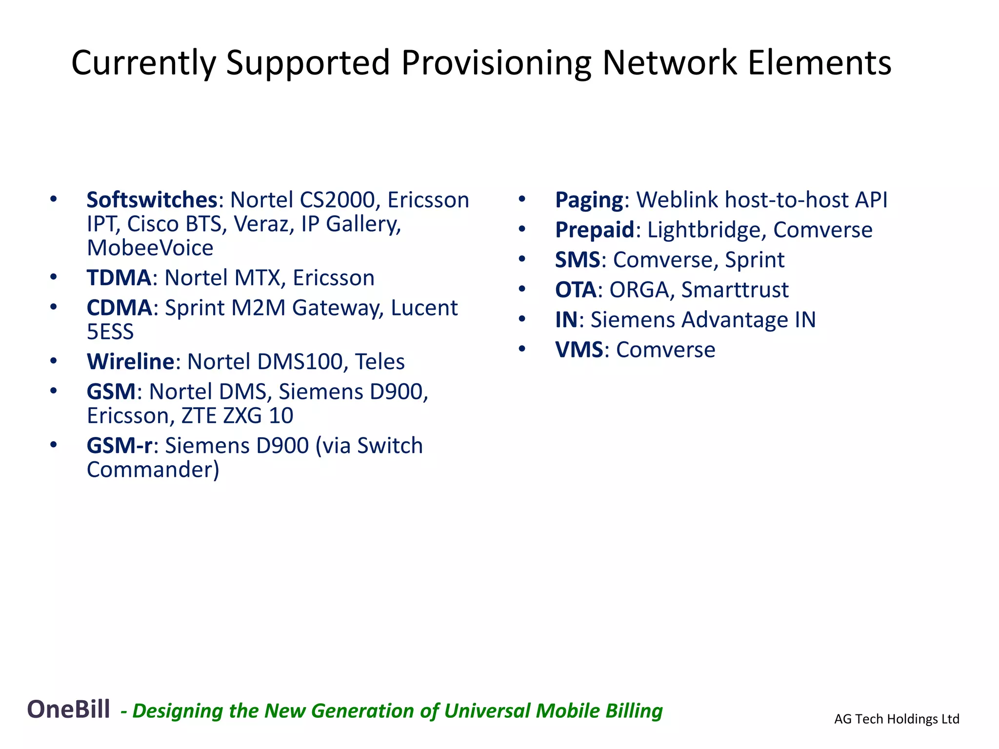 Currently Supported Provisioning Network Elements


 •   Softswitches: Nortel CS2000, Ericsson          •   Paging: Weblink host-to-host API
     IPT, Cisco BTS, Veraz, IP Gallery,             •   Prepaid: Lightbridge, Comverse
     MobeeVoice                                     •   SMS: Comverse, Sprint
 •   TDMA: Nortel MTX, Ericsson                     •   OTA: ORGA, Smarttrust
 •   CDMA: Sprint M2M Gateway, Lucent               •   IN: Siemens Advantage IN
     5ESS
 •   Wireline: Nortel DMS100, Teles                 •   VMS: Comverse
 •   GSM: Nortel DMS, Siemens D900,
     Ericsson, ZTE ZXG 10
 •   GSM-r: Siemens D900 (via Switch
     Commander)




OneBill   - Designing the New Generation of Universal Mobile Billing              AG Tech Holdings Ltd
 