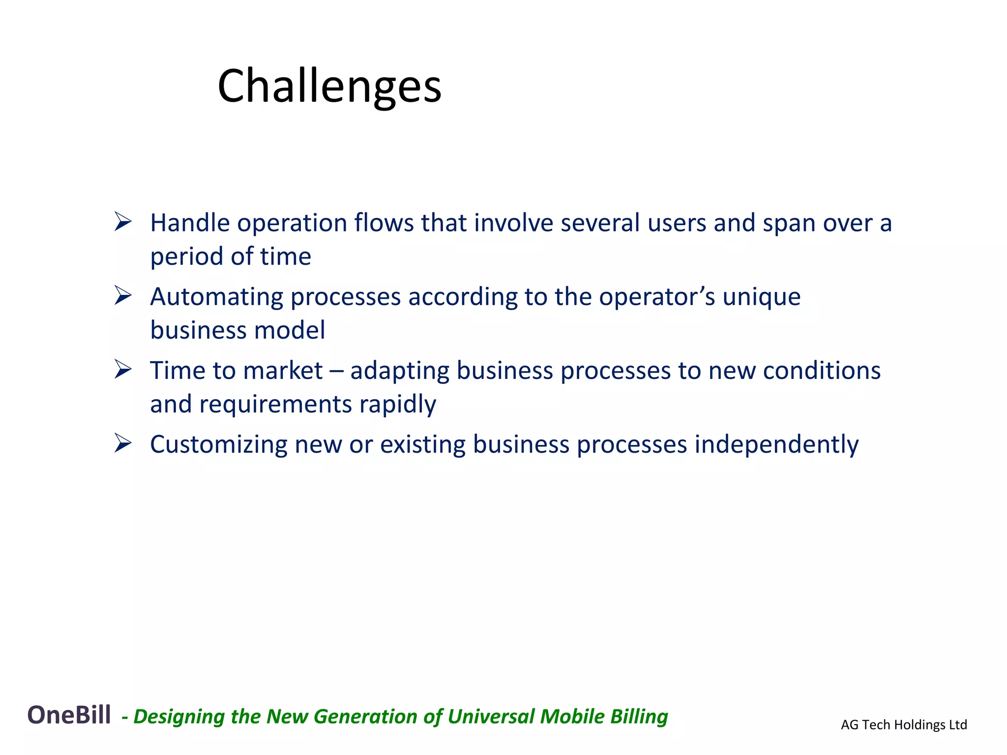 Challenges

           Handle operation flows that involve several users and span over a
            period of time
           Automating processes according to the operator’s unique
            business model
           Time to market – adapting business processes to new conditions
            and requirements rapidly
           Customizing new or existing business processes independently




OneBill   - Designing the New Generation of Universal Mobile Billing    AG Tech Holdings Ltd
 