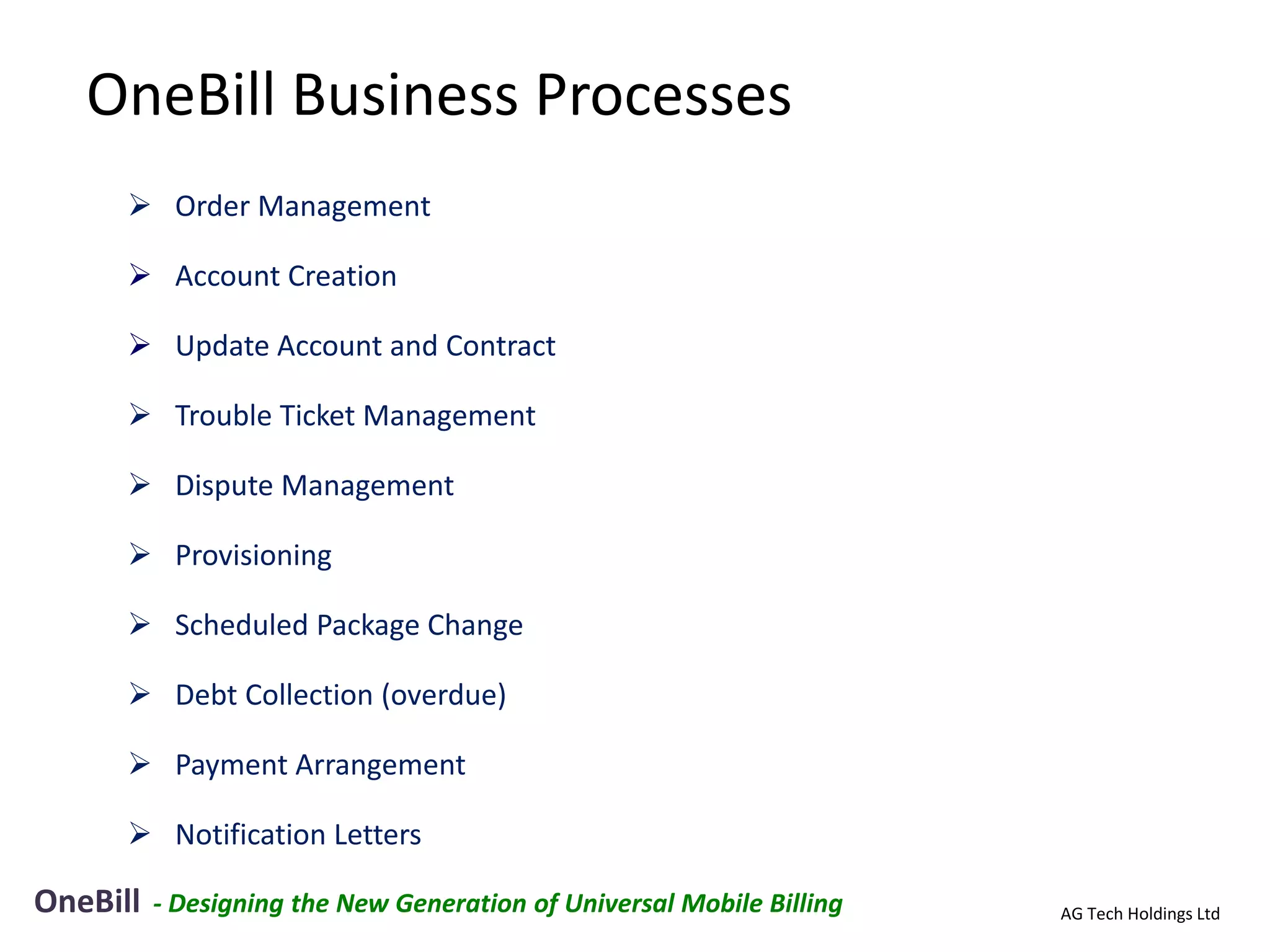 OneBill Business Processes
       Order Management

       Account Creation

       Update Account and Contract

       Trouble Ticket Management

       Dispute Management

       Provisioning

       Scheduled Package Change

       Debt Collection (overdue)

       Payment Arrangement

       Notification Letters

OneBill   - Designing the New Generation of Universal Mobile Billing   AG Tech Holdings Ltd
 