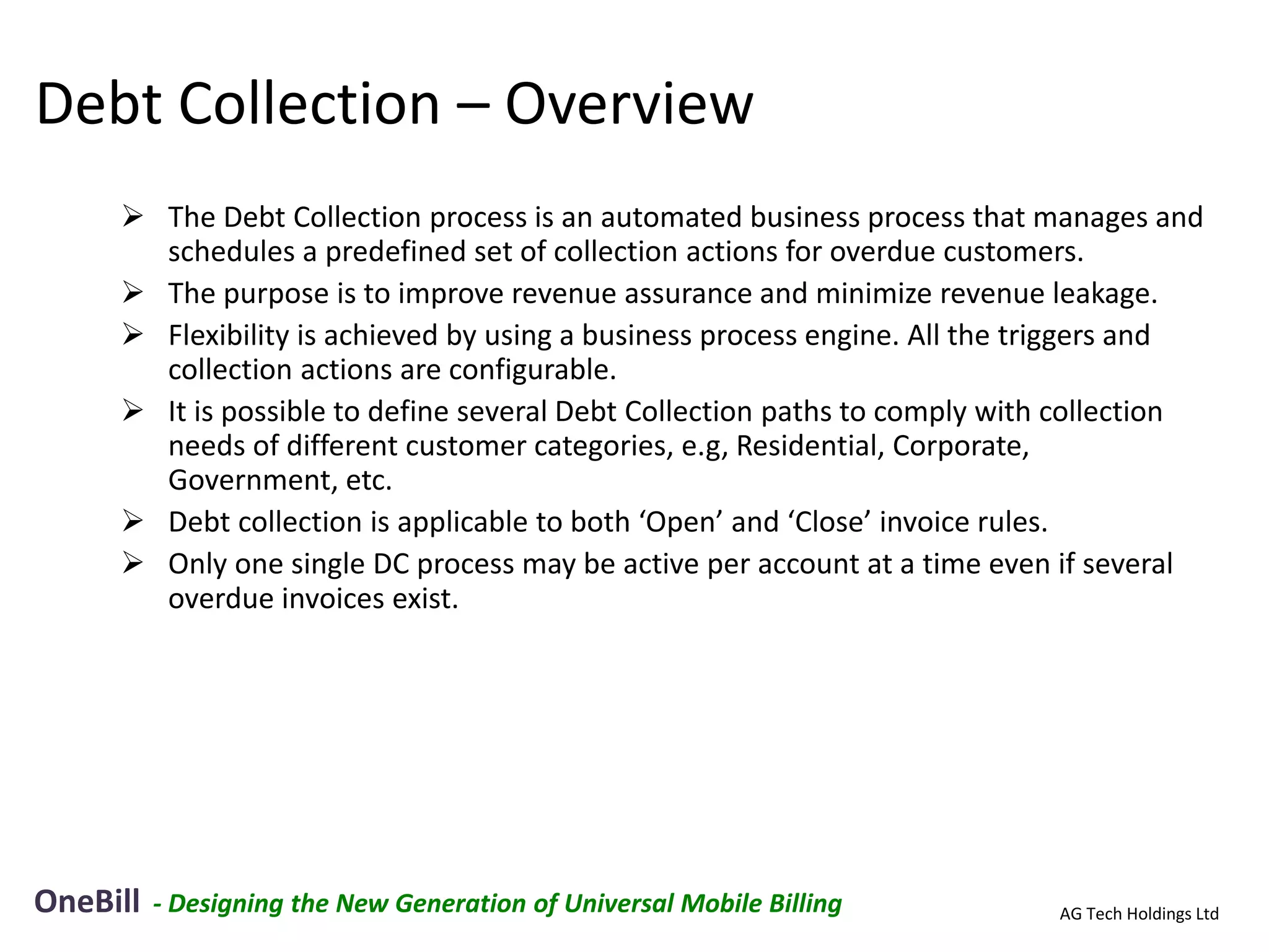 Debt Collection – Overview
      The Debt Collection process is an automated business process that manages and
       schedules a predefined set of collection actions for overdue customers.
      The purpose is to improve revenue assurance and minimize revenue leakage.
      Flexibility is achieved by using a business process engine. All the triggers and
       collection actions are configurable.
      It is possible to define several Debt Collection paths to comply with collection
       needs of different customer categories, e.g, Residential, Corporate,
       Government, etc.
      Debt collection is applicable to both ‘Open’ and ‘Close’ invoice rules.
      Only one single DC process may be active per account at a time even if several
       overdue invoices exist.




OneBill   - Designing the New Generation of Universal Mobile Billing        AG Tech Holdings Ltd
 