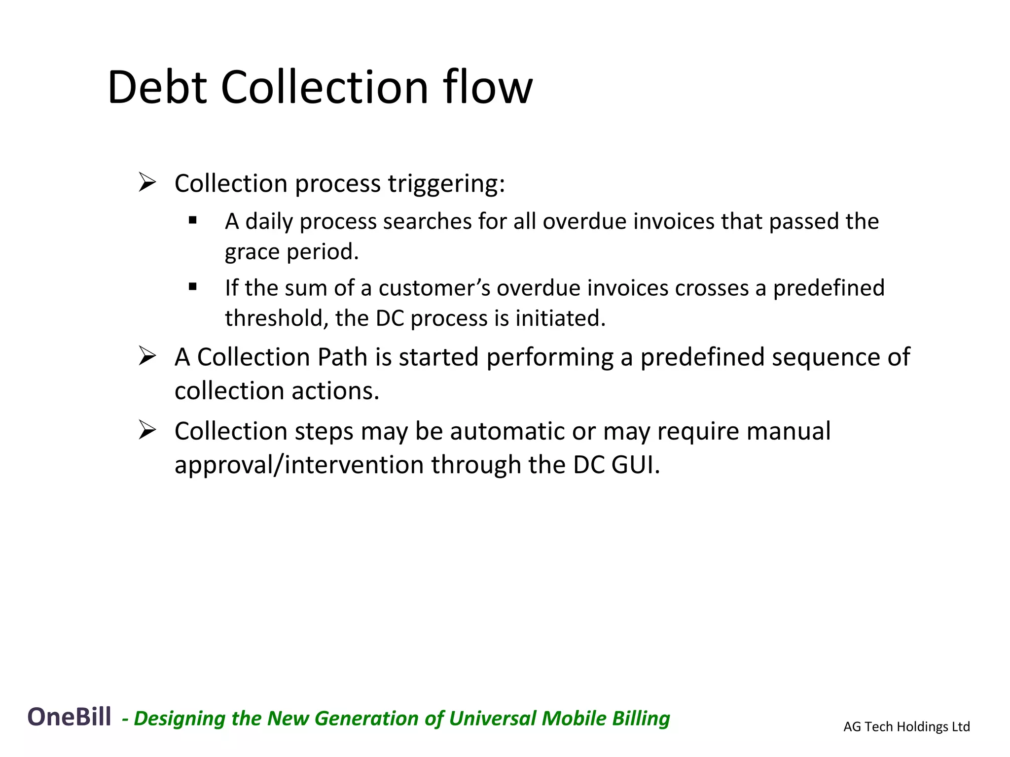 Debt Collection flow
            Collection process triggering:
                   A daily process searches for all overdue invoices that passed the
                    grace period.
                   If the sum of a customer’s overdue invoices crosses a predefined
                    threshold, the DC process is initiated.
            A Collection Path is started performing a predefined sequence of
             collection actions.
            Collection steps may be automatic or may require manual
             approval/intervention through the DC GUI.




OneBill   - Designing the New Generation of Universal Mobile Billing            AG Tech Holdings Ltd
 