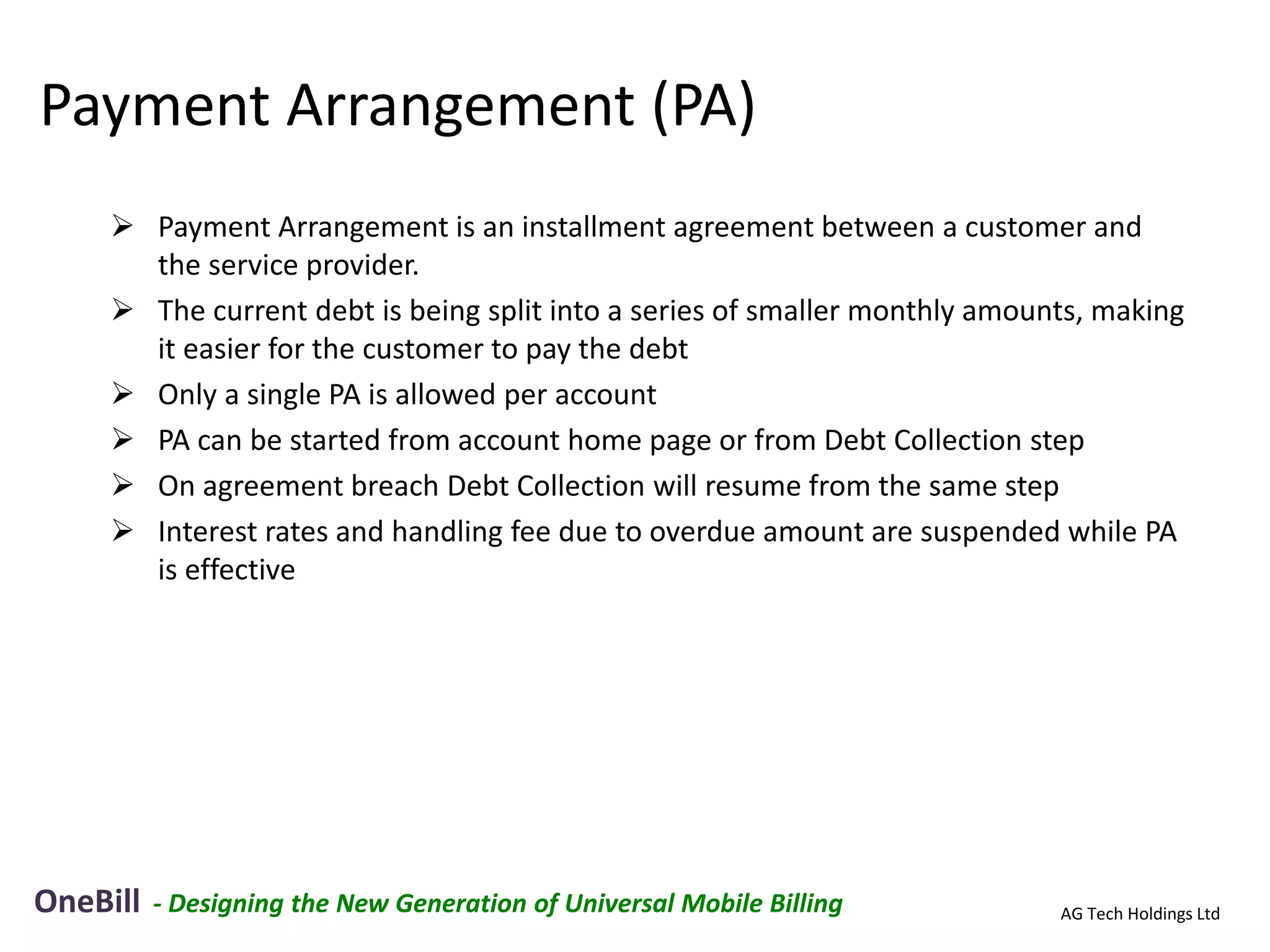 Payment Arrangement (PA)
      Payment Arrangement is an installment agreement between a customer and
       the service provider.
      The current debt is being split into a series of smaller monthly amounts, making
       it easier for the customer to pay the debt
      Only a single PA is allowed per account
      PA can be started from account home page or from Debt Collection step
      On agreement breach Debt Collection will resume from the same step
      Interest rates and handling fee due to overdue amount are suspended while PA
       is effective




OneBill   - Designing the New Generation of Universal Mobile Billing         AG Tech Holdings Ltd
 