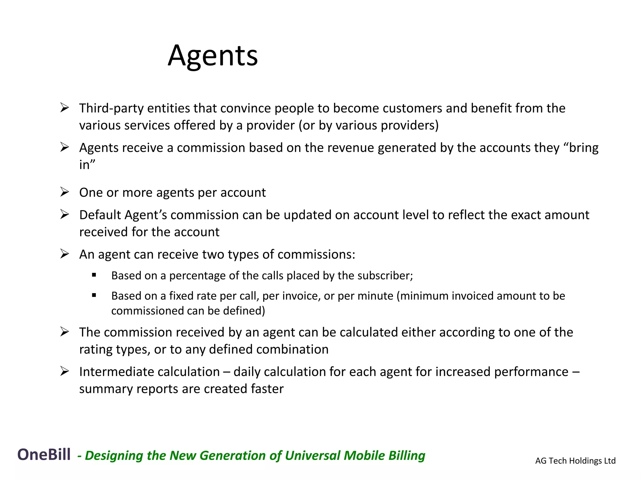 Agents
      Third-party entities that convince people to become customers and benefit from the
       various services offered by a provider (or by various providers)
      Agents receive a commission based on the revenue generated by the accounts they “bring
       in”
      One or more agents per account
      Default Agent’s commission can be updated on account level to reflect the exact amount
       received for the account
      An agent can receive two types of commissions:
               Based on a percentage of the calls placed by the subscriber;
               Based on a fixed rate per call, per invoice, or per minute (minimum invoiced amount to be
                commissioned can be defined)
      The commission received by an agent can be calculated either according to one of the
       rating types, or to any defined combination
      Intermediate calculation – daily calculation for each agent for increased performance –
       summary reports are created faster



OneBill   - Designing the New Generation of Universal Mobile Billing                               AG Tech Holdings Ltd
 