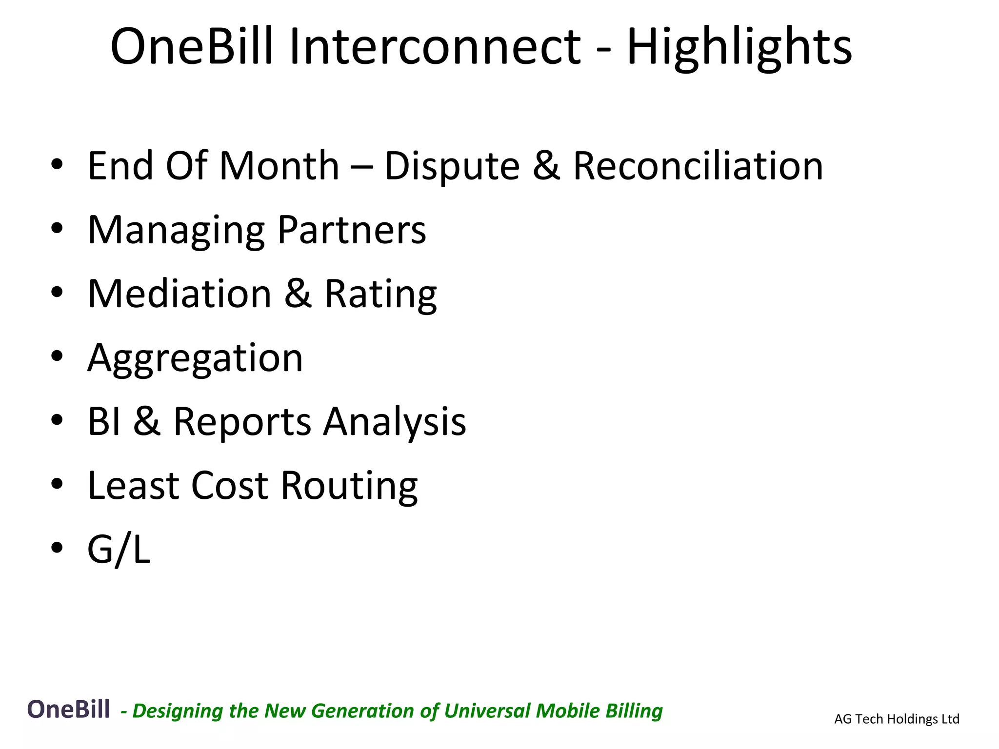 OneBill Interconnect - Highlights

 •   End Of Month – Dispute & Reconciliation
 •   Managing Partners
 •   Mediation & Rating
 •   Aggregation
 •   BI & Reports Analysis
 •   Least Cost Routing
 •   G/L


OneBill   - Designing the New Generation of Universal Mobile Billing   AG Tech Holdings Ltd
 