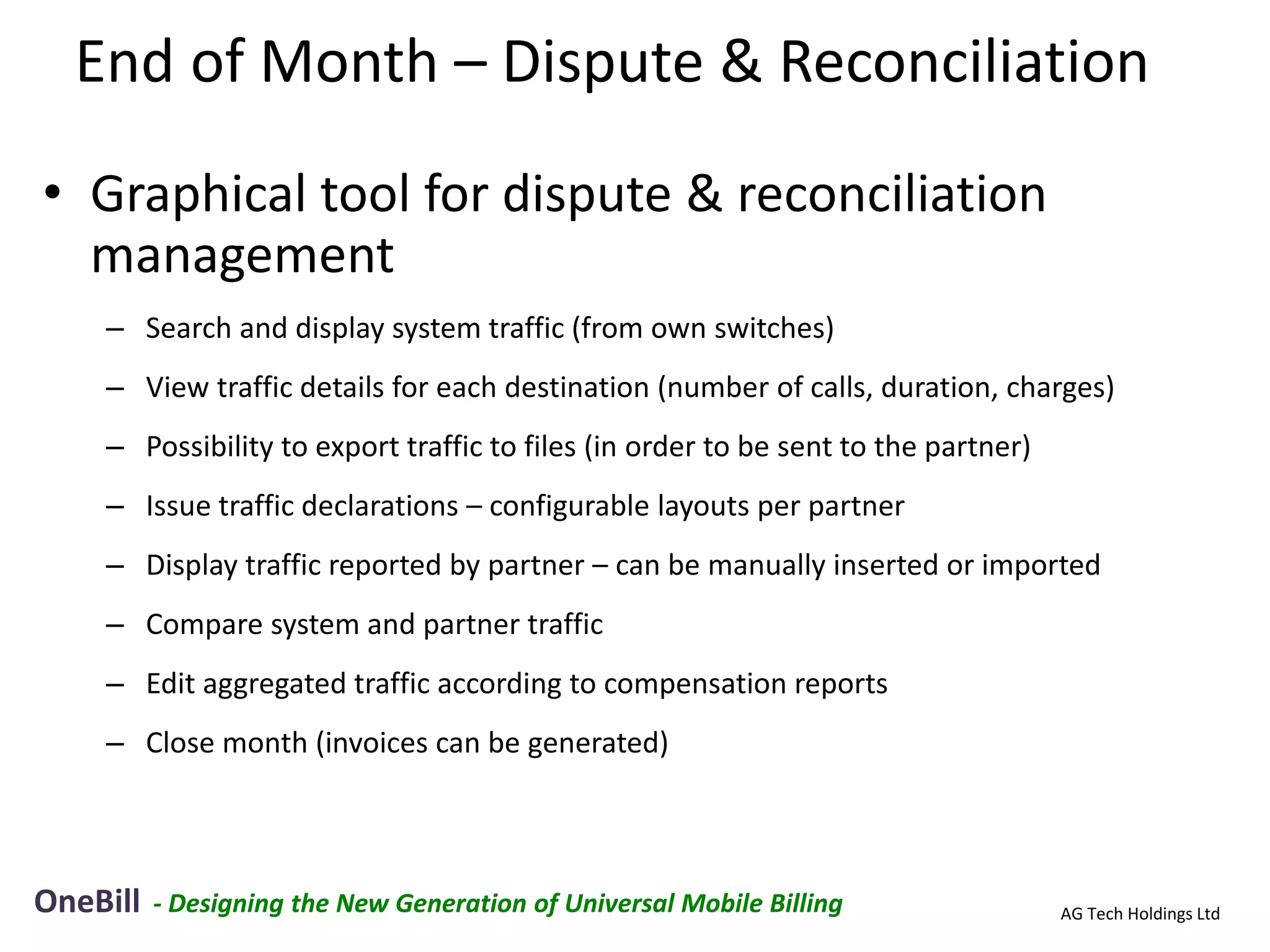 End of Month – Dispute & Reconciliation
• Graphical tool for dispute & reconciliation
  management
    – Search and display system traffic (from own switches)
    – View traffic details for each destination (number of calls, duration, charges)
    – Possibility to export traffic to files (in order to be sent to the partner)
    – Issue traffic declarations – configurable layouts per partner
    – Display traffic reported by partner – can be manually inserted or imported
    – Compare system and partner traffic
    – Edit aggregated traffic according to compensation reports
    – Close month (invoices can be generated)




OneBill   - Designing the New Generation of Universal Mobile Billing                AG Tech Holdings Ltd
 