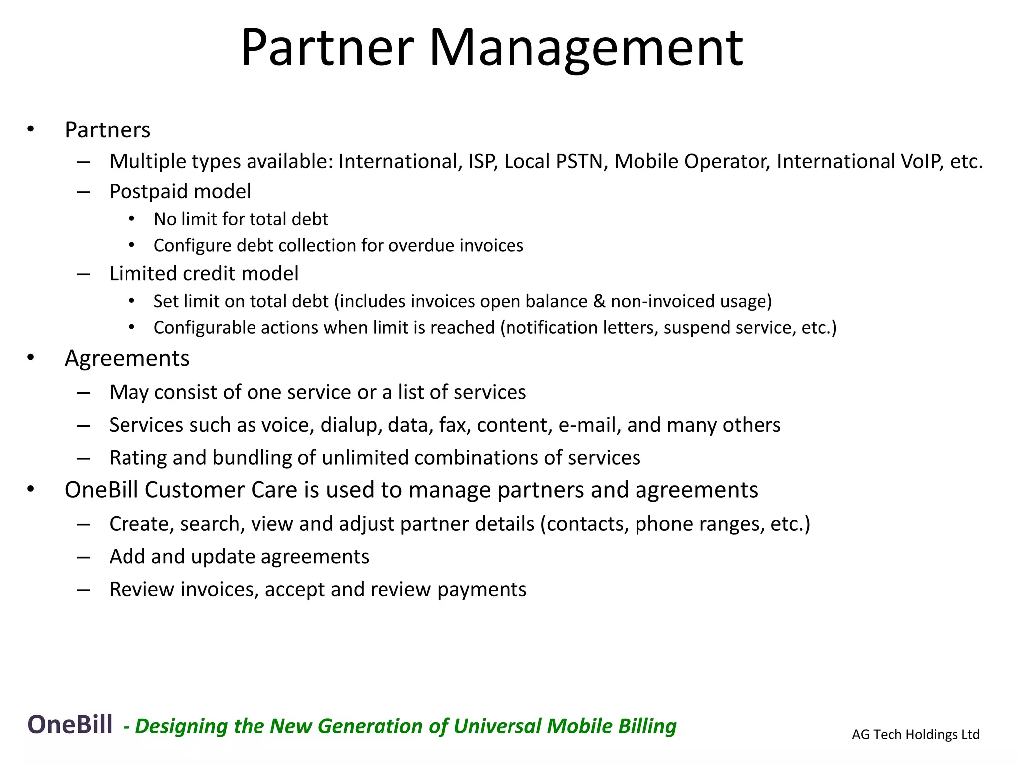 Partner Management
•   Partners
     – Multiple types available: International, ISP, Local PSTN, Mobile Operator, International VoIP, etc.
     – Postpaid model
          • No limit for total debt
          • Configure debt collection for overdue invoices
     – Limited credit model
          • Set limit on total debt (includes invoices open balance & non-invoiced usage)
          • Configurable actions when limit is reached (notification letters, suspend service, etc.)
•   Agreements
     – May consist of one service or a list of services
     – Services such as voice, dialup, data, fax, content, e-mail, and many others
     – Rating and bundling of unlimited combinations of services
•   OneBill Customer Care is used to manage partners and agreements
     – Create, search, view and adjust partner details (contacts, phone ranges, etc.)
     – Add and update agreements
     – Review invoices, accept and review payments




OneBill   - Designing the New Generation of Universal Mobile Billing                                   AG Tech Holdings Ltd
 