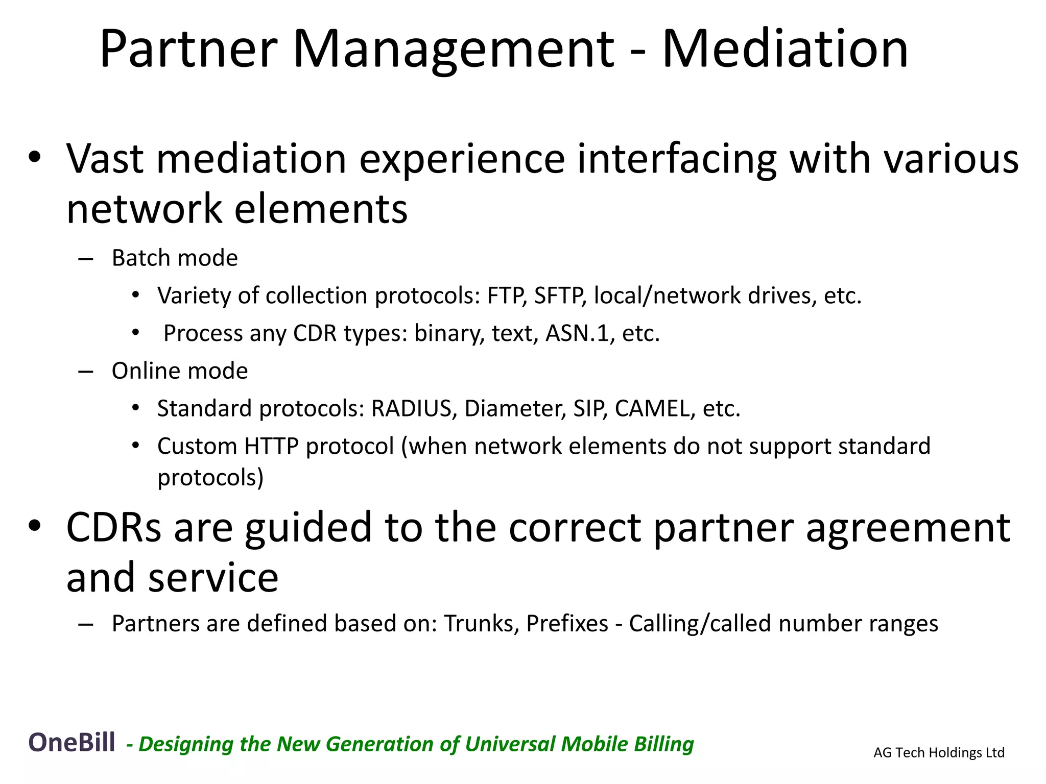 Partner Management - Mediation
• Vast mediation experience interfacing with various
  network elements
    – Batch mode
       • Variety of collection protocols: FTP, SFTP, local/network drives, etc.
       • Process any CDR types: binary, text, ASN.1, etc.
    – Online mode
       • Standard protocols: RADIUS, Diameter, SIP, CAMEL, etc.
       • Custom HTTP protocol (when network elements do not support standard
          protocols)

• CDRs are guided to the correct partner agreement
  and service
    – Partners are defined based on: Trunks, Prefixes - Calling/called number ranges



OneBill   - Designing the New Generation of Universal Mobile Billing         AG Tech Holdings Ltd
 