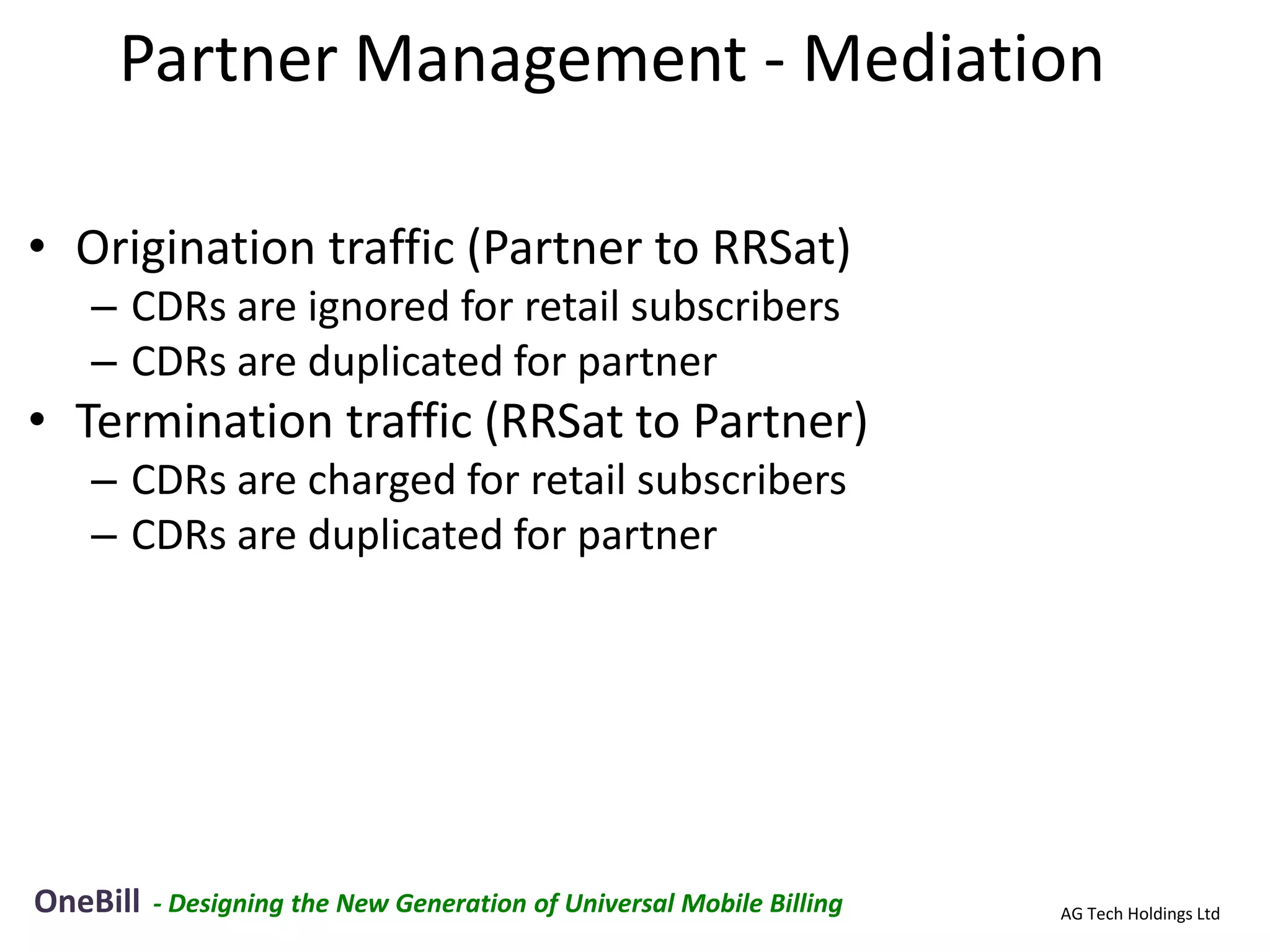 Partner Management - Mediation

• Origination traffic (Partner to RRSat)
   – CDRs are ignored for retail subscribers
   – CDRs are duplicated for partner
• Termination traffic (RRSat to Partner)
   – CDRs are charged for retail subscribers
   – CDRs are duplicated for partner




OneBill   - Designing the New Generation of Universal Mobile Billing   AG Tech Holdings Ltd
 