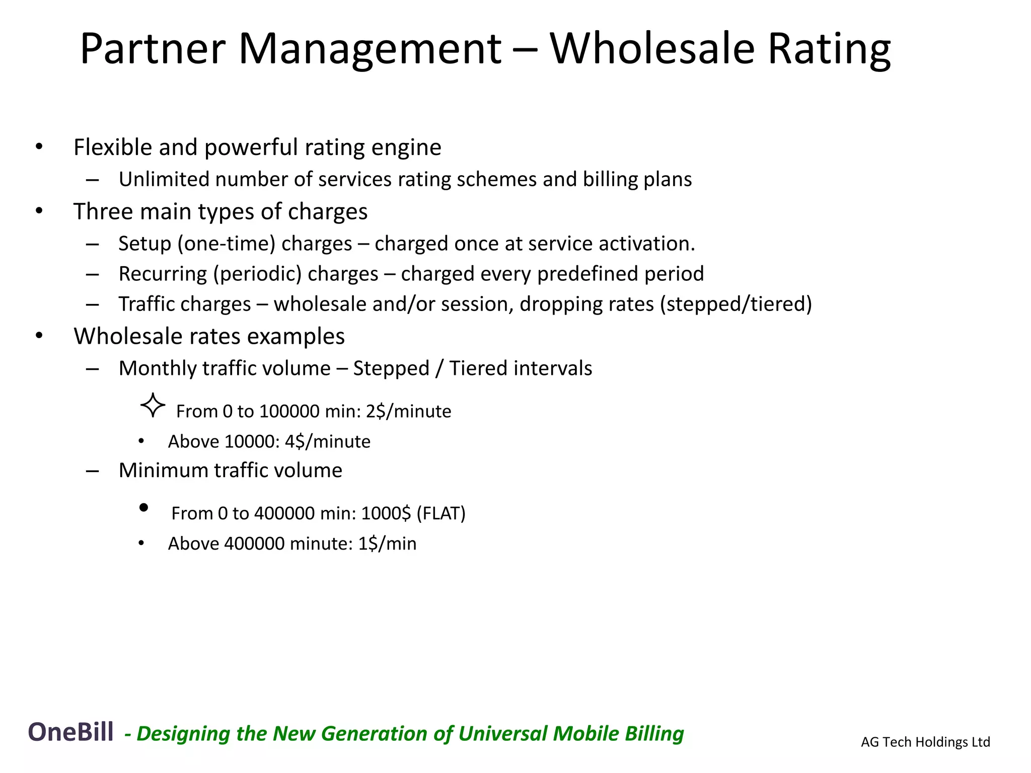 Partner Management – Wholesale Rating
•   Flexible and powerful rating engine
     – Unlimited number of services rating schemes and billing plans
•   Three main types of charges
     – Setup (one-time) charges – charged once at service activation.
     – Recurring (periodic) charges – charged every predefined period
     – Traffic charges – wholesale and/or session, dropping rates (stepped/tiered)
•   Wholesale rates examples
     – Monthly traffic volume – Stepped / Tiered intervals
            From 0 to 100000 min: 2$/minute
           •   Above 10000: 4$/minute
     – Minimum traffic volume
           •   From 0 to 400000 min: 1000$ (FLAT)
           •   Above 400000 minute: 1$/min




OneBill   - Designing the New Generation of Universal Mobile Billing                 AG Tech Holdings Ltd
 