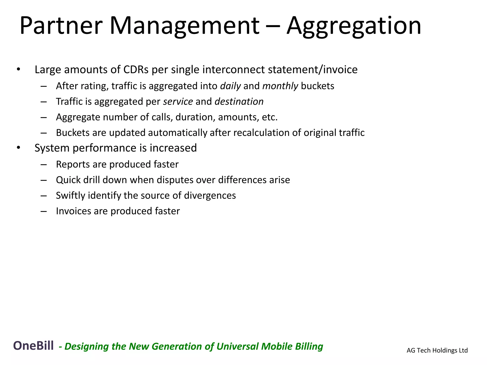 Partner Management – Aggregation
•   Large amounts of CDRs per single interconnect statement/invoice
     –    After rating, traffic is aggregated into daily and monthly buckets
     –    Traffic is aggregated per service and destination
     –    Aggregate number of calls, duration, amounts, etc.
     –    Buckets are updated automatically after recalculation of original traffic
•   System performance is increased
     –    Reports are produced faster
     –    Quick drill down when disputes over differences arise
     –    Swiftly identify the source of divergences
     –    Invoices are produced faster




OneBill   - Designing the New Generation of Universal Mobile Billing                  AG Tech Holdings Ltd
 