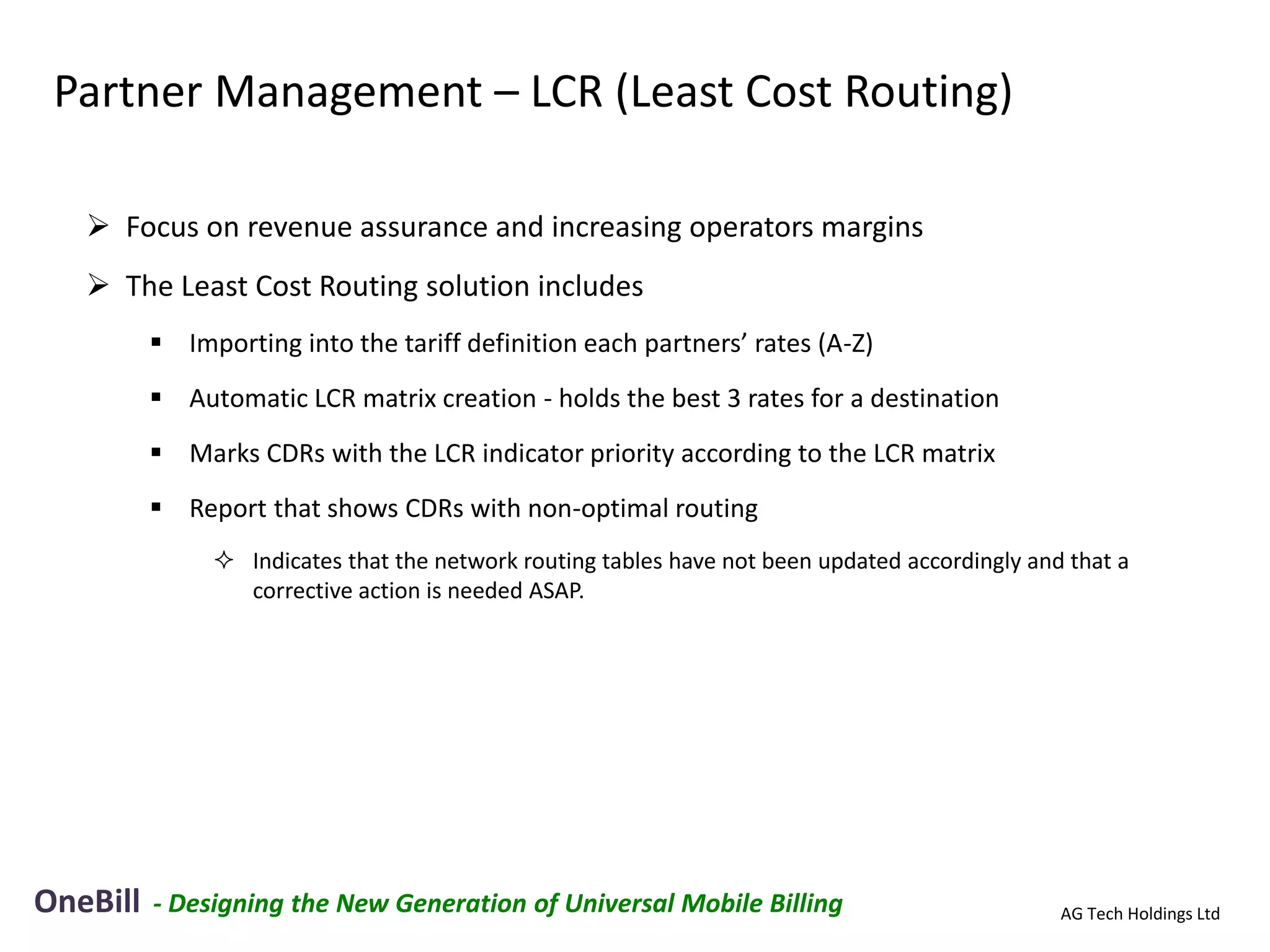 Partner Management – LCR (Least Cost Routing)

    Focus on revenue assurance and increasing operators margins
    The Least Cost Routing solution includes
           Importing into the tariff definition each partners’ rates (A-Z)
           Automatic LCR matrix creation - holds the best 3 rates for a destination
           Marks CDRs with the LCR indicator priority according to the LCR matrix
           Report that shows CDRs with non-optimal routing
                Indicates that the network routing tables have not been updated accordingly and that a
                 corrective action is needed ASAP.




OneBill   - Designing the New Generation of Universal Mobile Billing                            AG Tech Holdings Ltd
 