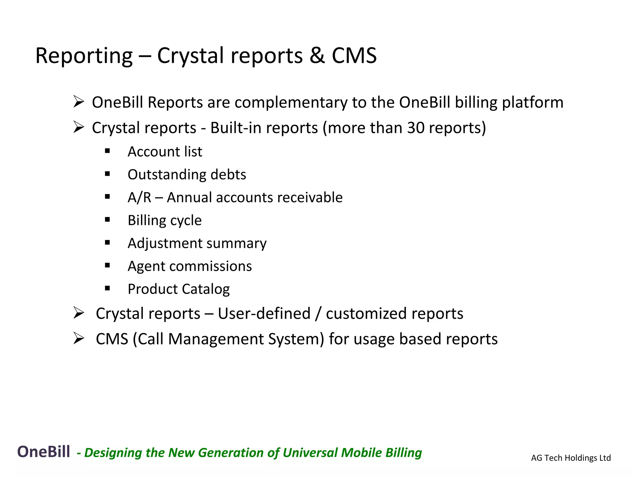 Reporting – Crystal reports & CMS
           OneBill Reports are complementary to the OneBill billing platform
           Crystal reports - Built-in reports (more than 30 reports)
                 Account list
                 Outstanding debts
                 A/R – Annual accounts receivable
                 Billing cycle
                 Adjustment summary
                 Agent commissions
                 Product Catalog
           Crystal reports – User-defined / customized reports
           CMS (Call Management System) for usage based reports




OneBill   - Designing the New Generation of Universal Mobile Billing    AG Tech Holdings Ltd
 